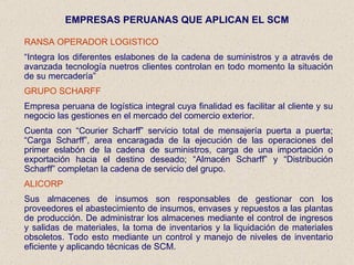 EMPRESAS PERUANAS QUE APLICAN EL SCM RANSA OPERADOR LOGISTICO “ Integra los diferentes eslabones de la cadena de suministros y a através de avanzada tecnología nuetros clientes controlan en todo momento la situación de su mercadería” GRUPO SCHARFF Empresa peruana de logística integral cuya finalidad es facilitar al cliente y su negocio las gestiones en el mercado del comercio exterior. Cuenta con “Courier Scharff” servicio total de mensajería puerta a puerta; “Carga Scharff”, area encaragada de la ejecución de las operaciones del primer eslabón de la cadena de suministros, carga de una importación o exportación hacia el destino deseado; “Almacén Scharff” y “Distribución Scharff” completan la cadena de servicio del grupo. ALICORP Sus almacenes de insumos son responsables de gestionar con los proveedores el abastecimiento de insumos, envases y repuestos a las plantas de producción. De administrar los almacenes mediante el control de ingresos y salidas de materiales, la toma de inventarios y la liquidación de materiales obsoletos. Todo esto mediante un control y manejo de niveles de inventario eficiente y aplicando técnicas de SCM. 