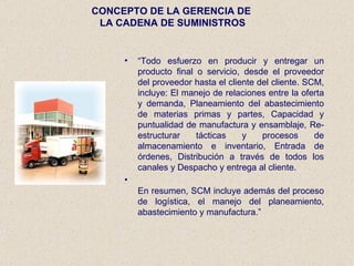 CONCEPTO DE LA GERENCIA DE  LA CADENA DE SUMINISTROS “ Todo esfuerzo en producir y entregar un producto final o servicio, desde el proveedor del proveedor hasta el cliente del cliente. SCM, incluye: El manejo de relaciones entre la oferta y demanda, Planeamiento del abastecimiento de materias primas y partes, Capacidad y puntualidad de manufactura y ensamblaje, Re-estructurar tácticas y procesos de almacenamiento e inventario, Entrada de órdenes, Distribución a través de todos los canales y Despacho y entrega al cliente.  En resumen, SCM incluye además del proceso de logística, el manejo del planeamiento, abastecimiento y manufactura. ” 