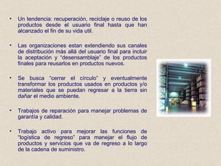 Un tendencia: recuperación, reciclaje o reuso de los productos desde el usuario final hasta que han alcanzado el fin de su vida util. Las organizaciones estan extendiendo sus canales de distribución más allá del usuario final para incluir la aceptación y “desensamblaje” de los productos finales para reusarlos en productos nuevos. Se busca “cerrar el círculo” y eventualmente transformar los productos usados en productos y/o materiales que se puedan regresar a la tierra sin dañar el medio ambiente. Trabajos de reparación para manejar problemas de garantía y calidad. Trabajo activo para mejorar las funciones de “logística de regreso” para manejar el flujo de productos y servicios que va de regreso a lo largo de la cadena de suministro. 