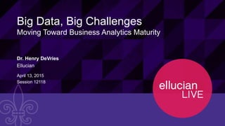 1© 2015 ELLUCIAN. CONFIDENTIAL & PROPRIETARY | Session 12118
Big Data, Big Challenges
Moving Toward Business Analytics Maturity
Dr. Henry DeVries
Ellucian
April 13, 2015
Session 12118
 