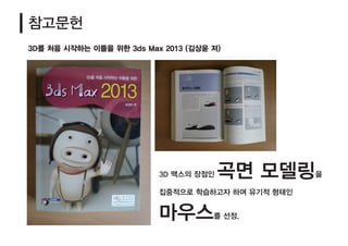 참고문헌
3D 맥스의 장점인 곡면 모델링을
집중적으로 학습하고자 하여 유기적 형태인
마우스를 선정.
3D를 처음 시작하는 이들을 위한 3ds Max 2013 (김상윤 저)
 