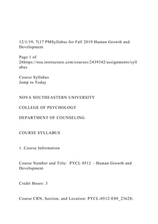 12/1/19, 7(17 PMSyllabus for Fall 2019 Human Growth and
Development
Page 1 of
26https://nsu.instructure.com/courses/2439342/assignments/syll
abus
Course Syllabus
Jump to Today
NOVA SOUTHEASTERN UNIVERSITY
COLLEGE OF PSYCHOLOGY
DEPARTMENT OF COUNSELING
COURSE SYLLABUS
1. Course Information
Course Number and Title: PYCL 0512 – Human Growth and
Development
Credit Hours: 3
Course CRN, Section, and Location: PYCL-0512-E09_23628;
 