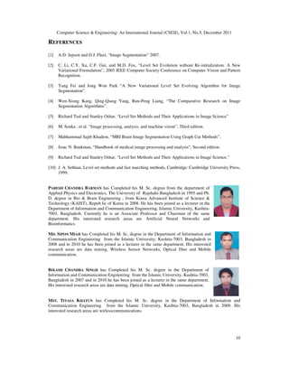 Computer Science & Engineering: An International Journal (CSEIJ), Vol.1, No.5, December 2011
10
REFERENCES
[1] A.D. Jepson and D.J. Fleet, “Image Segmentation” 2007.
[2] C. Li, C.Y. Xu, C.F. Gui, and M.D. Fox, “Level Set Evolution without Re-initialization: A New
Variational Formulation”, 2005 IEEE Computer Society Conference on Computer Vision and Pattern
Recognition.
[3] Yang Fei and Jong Won Park “A New Variational Level Set Evolving Algorithm for Image
Segmentation”.
[4] Wen-Xiong Kang, Qing-Qiang Yang, Run-Peng Liang, “The Comparative Research on Image
Segmentation Algorithms”.
[5] Richard Tsal and Stanley Oshar, “Level Set Methods and Their Applications in Image Science”
[6] M. Sonka , et al. “Image processing, analysis, and machine vision”, Third edition.
[7] Mahhammad Sajib Khadem, “MRI Brain Image Segmentation Using Graph Cut Methods”.
[8] Issac N. Bankman, “Handbook of medical image processing and analysis”, Second edition.
[9] Richard Tsal and Stanley Oshar, “Level Set Methods and Their Applications in Image Science.”
[10] J. A. Sethian, Level set methods and fast marching methods, Cambridge: Cambridge University Press,
1999.
PARESH CHANDRA BARMAN has Completed his M. Sc. degree from the department of
Applied Physics and Electronics, The University of Rajshahi-Bangladesh in 1995 and Ph.
D. degree in Bio & Brain Engineering , from Korea Advanced Institute of Science &
Technology (KAIST), Repub lic of Korea in 2008. He has been joined as a lecturer in the
Department of Information and Communication Engineering, Islamic University, Kushtia-
7003, Bangladesh. Currently he is an Associate Professor and Chairman of the same
department. His interested research areas are Artificial Neural Networks and
Bioinformatics.
MD. SIPON MIAH has Completed his M. Sc. degree in the Department of Information and
Communication Engineering from the Islamic University, Kushtia-7003, Bangladesh in
2008 and in 2010 he has been joined as a lecturer in the same department. His interested
research areas are data mining, Wireless Sensor Networks, Optical fiber and Mobile
communication.
BIKASH CHANDRA SINGH has Completed his M. Sc. degree in the Department of
Information and Communication Engineering from the Islamic University, Kushtia-7003,
Bangladesh in 2007 and in 2010 he has been joined as a lecturer in the same department.
His interested research areas are data mining, Optical fiber and Mobile communication.
MST. TITASA KHATUN has Completed his M. Sc. degree in the Department of Information and
Communication Engineering from the Islamic University, Kushtia-7003, Bangladesh in 2009. His
interested research areas are wirlesscommunications.
 
