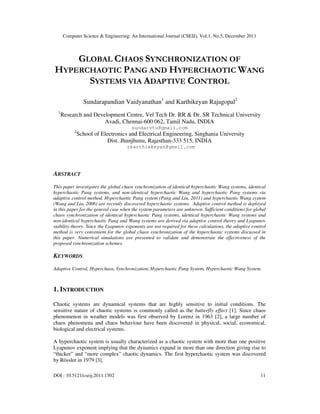 Computer Science & Engineering: An International Journal (CSEIJ), Vol.1, No.5, December 2011
DOI : 10.5121/cseij.2011.1502 11
GLOBAL CHAOS SYNCHRONIZATION OF
HYPERCHAOTIC PANG AND HYPERCHAOTIC WANG
SYSTEMS VIA ADAPTIVE CONTROL
Sundarapandian Vaidyanathan1
and Karthikeyan Rajagopal2
1
Research and Development Centre, Vel Tech Dr. RR & Dr. SR Technical University
Avadi, Chennai-600 062, Tamil Nadu, INDIA
sundarvtu@gmail.com
2
School of Electronics and Electrical Engineering, Singhania University
Dist. Jhunjhunu, Rajasthan-333 515, INDIA
rkarthiekeyan@gmail.com
ABSTRACT
This paper investigates the global chaos synchronization of identical hyperchaotic Wang systems, identical
hyperchaotic Pang systems, and non-identical hyperchaotic Wang and hyperchaotic Pang systems via
adaptive control method. Hyperchaotic Pang system (Pang and Liu, 2011) and hyperchaotic Wang system
(Wang and Liu, 2006) are recently discovered hyperchaotic systems. Adaptive control method is deployed
in this paper for the general case when the system parameters are unknown. Sufficient conditions for global
chaos synchronization of identical hyperchaotic Pang systems, identical hyperchaotic Wang systems and
non-identical hyperchaotic Pang and Wang systems are derived via adaptive control theory and Lyapunov
stability theory. Since the Lyapunov exponents are not required for these calculations, the adaptive control
method is very convenient for the global chaos synchronization of the hyperchaotic systems discussed in
this paper. Numerical simulations are presented to validate and demonstrate the effectiveness of the
proposed synchronization schemes.
KEYWORDS
Adaptive Control, Hyperchaos, Synchronization, Hyperchaotic Pang System, Hyperchaotic Wang System.
1. INTRODUCTION
Chaotic systems are dynamical systems that are highly sensitive to initial conditions. The
sensitive nature of chaotic systems is commonly called as the butterfly effect [1]. Since chaos
phenomenon in weather models was first observed by Lorenz in 1963 [2], a large number of
chaos phenomena and chaos behaviour have been discovered in physical, social, economical,
biological and electrical systems.
A hyperchaotic system is usually characterized as a chaotic system with more than one positive
Lyapunov exponent implying that the dynamics expand in more than one direction giving rise to
“thicker” and “more complex” chaotic dynamics. The first hyperchaotic system was discovered
by Rössler in 1979 [3].
 