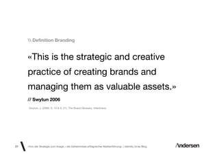 Deﬁnition Branding


     «This is the strategic and creative
     practice of creating brands and
     managing them as valuable assets.»
     // Swytun 2006
      Swytun, J. (2006, S. 14 & S. 21). The Brand Glossary. Interbrand.




21   «Von der Strategie zum Image – die Geheimnisse erfolgreicher Markenführung»  Identity id-ee Blog
 