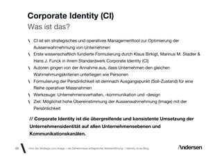 Corporate Identity (CI)
     Was ist das?
         CI ist ein strategisches und operatives Managementtool zur Optimierung der
         Aussenwahrnehmung von Unternehmen
         Erste wissenschaftlich fundierte Formulierung durch Klaus Birkigt, Marinus M. Stadler &
         Hans J. Funck in ihrem Standardwerk Corporate Identity (CI)
         Autoren gingen von der Annahme aus, dass Unternehmen den gleichen
         Wahrnehmungskriterien unterliegen wie Personen
         Formulierung der Persönlichkeit ist demnach Ausgangspunkt (Soll-Zustand) für eine
         Reihe operativer Massnahmen
         Werkzeuge: Unternehmensverhalten, -kommunikation und -design
         Ziel: Möglichst hohe Übereinstimmung der Aussenwahrnehmung (Image) mit der
         Persönlichkeit

      // Corporate Identity ist die übergreifende und konsistente Umsetzung der
      Unternehmensidentität auf allen Unternehmensebenen und
      Kommunikationskanälen.

23   «Von der Strategie zum Image – die Geheimnisse erfolgreicher Markenführung»  Identity id-ee Blog
 