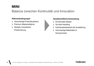 MINI
     Balance zwischen Kontinuität und Innovation

     Rahmenbedingungen                                                             Gesellschaftliche Entwicklung
         Hochwertige Produktsubstanz                                                   Emotionales Design
         Premium-Markenerlebnis                                                        Go-Kart-Handling
         Globale, konsistente                                                          Individualisierbarkeit der Ausstattung
         Positionierung                                                                Hochwertige Materialien &
                                                                                       Komponenten




69   «Von der Strategie zum Image – die Geheimnisse erfolgreicher Markenführung»  Identity id-ee Blog
 