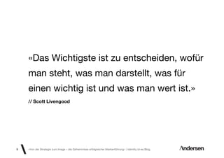 «Das Wichtigste ist zu entscheiden, wofür
    man steht, was man darstellt, was für
    einen wichtig ist und was man wert ist.»
    // Scott Livengood




9   «Von der Strategie zum Image – die Geheimnisse erfolgreicher Markenführung»  Identity id-ee Blog
 