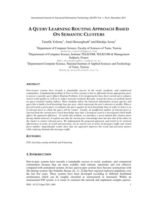 International Journal of Advanced Information Technology (IJAIT) Vol. 1, No.6, December 2011
DOI : 10.5121/ijait.2011.1601 1
A QUERY LEARNING ROUTING APPROACH BASED
ON SEMANTIC CLUSTERS
Taoufik Yeferny1
, Amel Bouzeghoub2
and Khedija Arour3
1
Department of Computer Science, Faculty of Sciences of Tunis, Tunisia
yeferny.taoufik@gmail.com
2
Departement of Computer Science, Institute TELECOM, TELECOM & Management
Sudparis, France
Amel.Bouzeghoub@it-sudparis.eu
3
Departement Computer Science, National Institute of Applied Sciences and Technology
of Tunis, Tunisia
Khedija.arour@issatm.rnu.tn
ABSTRACT
Peer-to-peer systems have recently a remarkable success in the social, academic, and commercial
communities. A fundamental problem in Peer-to-Peer systems is how to efficiently locate appropriate peers
to answer a specific query (Query Routing Problem). A lot of approaches have been carried out to enhance
search result quality as well as to reduce network overhead. Recently, researches focus on methods based
on query-oriented routing indices. These methods utilize the historical information of past queries and
query hits to build a local knowledge base per peer, which represents the user's interests or profile. When a
peer forwards a given query, it evaluates the query against its local knowledge base in order to select a set
of relevant peers to whom the query will be routed. Usually, an insufficient number of relevant peers is
selected from the current peer's local knowledge base thus a broadcast search is investigated which badly
affects the approach efficiency. To tackle this problem, we introduce a novel method that clusters peers
having similar interests. It exploits not only the current peer's knowledge base but also that of the others in
the cluster to extract relevant peers. We implemented the proposed approach, and tested (i) its retrieval
effectiveness in terms of recall and precision, (ii) its search cost in terms of messages traffic and visited
peers number. Experimental results show that our approach improves the recall and precision metrics
while reducing dramatically messages traffic.
KEYWORDS
P2P, Learning routing methods and Clustering
1. INTRODUCTION
Peer-to-peer systems have recently a remarkable success in social, academic, and commercial
communities because they are more scalable, fault tolerant, autonomic and cost effective
compared with centralized systems. In fact, peer-to-peer systems have become synonymous with
file-sharing systems like Gnutella, Kazaa, etc. [1, 2] that have enjoyed explosive popularity over
the last few years. These systems have been developed according to different distributed
architectures which can be roughly classified as unstructured or structured. Within an
unstructured P2P system, it is easier to construct the network and implement complex queries.
 