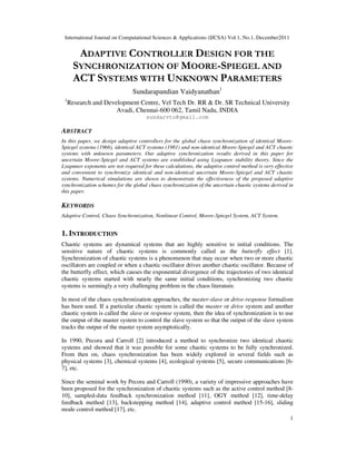 International Journal on Computational Sciences & Applications (IJCSA) Vol.1, No.1, December2011
1
ADAPTIVE CONTROLLER DESIGN FOR THE
SYNCHRONIZATION OF MOORE-SPIEGEL AND
ACT SYSTEMS WITH UNKNOWN PARAMETERS
Sundarapandian Vaidyanathan1
1
Research and Development Centre, Vel Tech Dr. RR & Dr. SR Technical University
Avadi, Chennai-600 062, Tamil Nadu, INDIA
sundarvtu@gmail.com
ABSTRACT
In this paper, we design adaptive controllers for the global chaos synchronization of identical Moore-
Spiegel systems (1966), identical ACT systems (1981) and non-identical Moore-Spiegel and ACT chaotic
systems with unknown parameters. Our adaptive synchronization results derived in this paper for
uncertain Moore-Spiegel and ACT systems are established using Lyapunov stability theory. Since the
Lyapunov exponents are not required for these calculations, the adaptive control method is very effective
and convenient to synchronize identical and non-identical uncertain Moore-Spiegel and ACT chaotic
systems. Numerical simulations are shown to demonstrate the effectiveness of the proposed adaptive
synchronization schemes for the global chaos synchronization of the uncertain chaotic systems derived in
this paper.
KEYWORDS
Adaptive Control, Chaos Synchronization, Nonlinear Control, Moore-Spiegel System, ACT System.
1. INTRODUCTION
Chaotic systems are dynamical systems that are highly sensitive to initial conditions. The
sensitive nature of chaotic systems is commonly called as the butterfly effect [1].
Synchronization of chaotic systems is a phenomenon that may occur when two or more chaotic
oscillators are coupled or when a chaotic oscillator drives another chaotic oscillator. Because of
the butterfly effect, which causes the exponential divergence of the trajectories of two identical
chaotic systems started with nearly the same initial conditions, synchronizing two chaotic
systems is seemingly a very challenging problem in the chaos literature.
In most of the chaos synchronization approaches, the master-slave or drive-response formalism
has been used. If a particular chaotic system is called the master or drive system and another
chaotic system is called the slave or response system, then the idea of synchronization is to use
the output of the master system to control the slave system so that the output of the slave system
tracks the output of the master system asymptotically.
In 1990, Pecora and Carroll [2] introduced a method to synchronize two identical chaotic
systems and showed that it was possible for some chaotic systems to be fully synchronized.
From then on, chaos synchronization has been widely explored in several fields such as
physical systems [3], chemical systems [4], ecological systems [5], secure communications [6-
7], etc.
Since the seminal work by Pecora and Carroll (1990), a variety of impressive approaches have
been proposed for the synchronization of chaotic systems such as the active control method [8-
10], sampled-data feedback synchronization method [11], OGY method [12], time-delay
feedback method [13], backstepping method [14], adaptive control method [15-16], sliding
mode control method [17], etc.
 