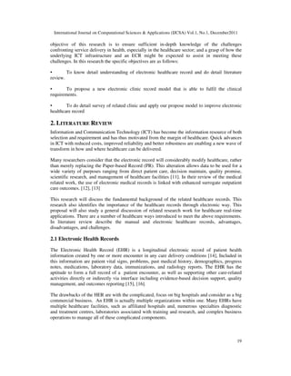 International Journal on Computational Sciences & Applications (IJCSA) Vol.1, No.1, December2011
19
objective of this research is to ensure sufficient in-depth knowledge of the challenges
confronting service delivery in health, especially in the healthcare sector; and a grasp of how the
underlying ICT infrastructure and an ECR might be expected to assist in meeting these
challenges. In this research the specific objectives are as follows:
• To know detail understanding of electronic healthcare record and do detail literature
review.
• To propose a new electronic clinic record model that is able to fulfil the clinical
requirements.
• To do detail survey of related clinic and apply our propose model to improve electronic
healthcare record
2. LITERATURE REVIEW
Information and Communication Technology (ICT) has become the information resource of both
selection and requirement and has thus motivated from the margin of healthcare. Quick advances
in ICT with reduced costs, improved reliability and better robustness are enabling a new wave of
transform in how and where healthcare can be delivered.
Many researchers consider that the electronic record will considerably modify healthcare, rather
than merely replacing the Paper-based Record (PR). This alteration allows data to be used for a
wide variety of purposes ranging from direct patient care, decision maintain, quality promise,
scientific research, and management of healthcare facilities [11]. In their review of the medical
related work, the use of electronic medical records is linked with enhanced surrogate outpatient
care outcomes. [12], [13]
This research will discuss the fundamental background of the related healthcare records. This
research also identifies the importance of the healthcare records through electronic way. This
proposal will also study a general discussion of related research work for healthcare real-time
applications. There are a number of healthcare ways introduced to meet the above requirements.
In literature review describe the manual and electronic healthcare records, advantages,
disadvantages, and challenges.
2.1 Electronic Health Records
The Electronic Health Record (EHR) is a longitudinal electronic record of patient health
information created by one or more encounter in any care delivery conditions [14], Included in
this information are patient vital signs, problems, past medical history, demographics, progress
notes, medications, laboratory data, immunizations, and radiology reports. The EHR has the
aptitude to form a full record of a patient encounter, as well as supporting other care-related
activities directly or indirectly via interface including evidence-based decision support, quality
management, and outcomes reporting [15], [16].
The drawbacks of the HER are with the complicated, focus on big hospitals and consider as a big
commercial business. An EHR is actually multiple organizations within one. Many EHRs have
multiple healthcare facilities, such as affiliated hospitals and, numerous specialties diagnostic
and treatment centres, laboratories associated with training and research, and complex business
operations to manage all of these complicated components.
 