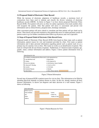 International Journal on Computational Sciences & Applications (IJCSA) Vol.1, No.1, December2011
22
3.2 Proposed Model of Electronic Clinic Record
While the increase of electronic adaptation of healthcare records, a enormous level of
contractions have been used to indicate and classify the diverse variations of electronic
healthcare records (EHCR). As below in Figure 1 we have shown proposed Electronic Clinic
Record (ECR). First patient will arrive at clinic for online registration; from track number clinic
will recognize the patient. After that patient will move to assessment and proved visit
information such as clinical history, program notes, discharge summaries.
After assessment patient will move ahead to consultant and then patient will get cheek up by
doctor. Then doctor will provide treatment to the patient then move to online payment system. If
patient wants to go for further consultation then follow up all process and visit a specialist.
3.3 Steps of Proposed Model of Electronic Clinic Record Form.
Proposed model of Electronic Clinic Record (ECR) form based on three steps such as patient
information, patient reason for visit and treatment provided by clinic. First name as patient
information and it takes personal information regarding patient such as patient track no as a
primary key for anytime visit at clinic. This tracks no works as an identification of patient. This
track no will provide all case history of patient. Furthermore, it’s based on name of patient, age,
gender, status, contract information and address. Figure 2 shows patient information form as
following.
Figure 2 Patient Information
Second step of proposed ECR is patient reason for visit at clinic. This information to be filled by
attending physician depends on patient disease in clinic. In this list, already mention all basic
diseases information, so doctor can diagnose and takes decision in a well manner. Figure 3
shows as following
Figure 3 Patient Reasons for Visit
 