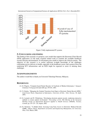 International Journal on Computational Sciences & Applications (IJCSA) Vol.1, No.1, December2011
24
Figure 5 fully implemented IT systems
5. CONCLUSIONS AND FINDING
The finding of this research is to propose a new model that supports the Electronic Clinic Record
(ECR) application. It will study essential related work to examine the available healthcare
records outcome and drawbacks. It will propose new model to improve the clinical systems. The
objective of this research is to ensure sufficient in-depth knowledge of the challenges
confronting service delivery in health, especially in the healthcare sector; and a grasp of how the
underlying ICT infrastructure and an ECR might be expected to assist in meeting these
challenges.
ACKNOWLEDGEMENTS
The authors would like to thank you Universiti Teknologi Petronas, Malaysia.
REFERENCES
[1] B. Wigertz, “Computer-based Patient Records. In Yearbook of Medical Informatics,” Stuttgart:
Schattauer Verlagsgesellschaft mbH, pp. 259-261, 2001.
[2] N. Boulus, “Managing the Gradual Transition from Paper to Electronic Patient Record (EPR),”
Cand Scient Thesis, Department of Informatics, University of Oslo, Oslo, Norway, 30, April.
2004.
[3] K. Leonard, and W. Winkelman, “Developing electronic patient records: employing interactive
methods to ensure patient involvement,” Proceedings of the 28th Meeting of the European
Working Group on Operational Research Applied to Health Services (ORAHS), Toronto,
Canada, pp. 241-255, 28, August, 2002.
[4] B. Niclolson, “A Delphi Study Assessing Long-Term Access to Electronic Medical Records
(EMR),” Master Thesis, Department of Systems and Engineering Management, Air University,
Ohio, USA, March. 2008.
 