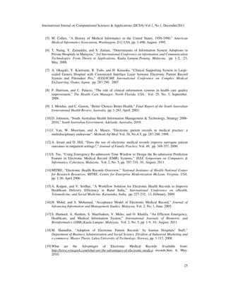 International Journal on Computational Sciences & Applications (IJCSA) Vol.1, No.1, December2011
25
[5] M. Collen, “A History of Medical Informatics in the United States, 1950-1990,” American
Medical Informatics Association, Washington, D.C.USA, pp. 1-498, August. 1995.
[6] T. Naing, Y. Zainuddin, and S. Zailani, “Determinants of Information System Adoptions in
Private Hospitals in Malaysia,” 3rd International Conference on information and Communication
Technologies: From Theory to Applications, Kuala Lumpur,Penang, Malaysia, pp. 1-2, 23,
May. 2008.
[7] A. Okagaki, Y. Koretsune, R. Todo, and H. Kusuoka, “Clinical Supporting System in Large-
scaled Genera Hospital with Customized Interface Layer between Electronic Patient Record
System and Filemaker Pro,” IEEE/ICME International Conference on Complex Medical
En2ineering, Osaka, Japan, pp. 287-290, 2007.
[8] P. Harrison, and C. Palacio, “The role of clinical information systems in health care quality
improvement,” The Health Care Manager, North Florida, USA, Vol. 25, No. 3, September.
2006.
[9] J. Mendue, and C. Gaston, “Better Choices Better Health,” Final Report of the South Australian
Generational Health Review, Australia pp. 1-283, April. 2003.
[10]D. Johnston, “South Australian Health Information Management & Technology, Strategy 2006-
2010,” South Australian Government, Adelaide, Australia, 2010.
[11]J. Van, W. Moorman, and A. Musen, “Electronic patient records in medical practice: a
multidisciplinary endeavour”. Methods Inf Med, Vol. 38, No.4-5, pp. 287-288, 1999.
[12]A. Jerant and D. Hill, “Does the use of electronic medical records improve surrogate patient
outcomes in outpatient settings?,” Journal of Family Practice, Vol. 49, pp. 349-357. 2000.
[13]S. Tee, “Using Emergency Re-admission Time Window to Design the Re-admission Prediction
Feature in Electronic Medical Record (EMR) Systems,” IEEE Symposium on Computers &
Informatics, Cyberjaya, Malaysia, Vol. 2, No. 5, pp. 707-710, 01, August. 2011.
[14]MITRE, “Electronic Health Records Overview,” National Institutes of Health National Center
for Research Resources, MITRE, Centre for Enterprise Modernization McLean, Virginia, USA,
pp. 1-30. April 2006.
[15]A. Koppar, and V. Sridhar, “A Workflow Solution for Electronic Health Records to Improve
Healthcare Delivery Efficiency in Rural India,” International Conference on eHealth,
Telemedicine, and Social Medicine, Karnataka, India, pp. 227-232, 13, February. 2009.
[16]H. Mohd, and S. Mohamad, “Acceptance Model of Electronic Medical Record,” Journal of
Advancing Information and Management Studies, Malaysia, Vol. 2, No. 1, June, 2005.
[17]S. Hameed, A. Hashim, S. Sharifudeen, V. Meho, and O. Khalifa, “An Efficient Emergency,
Healthcare, and Medical Information System,” International Journals of Biometric and
Bioinformatics (IJBB),Kuala Lumpur, Malaysia, Vol. 2, No. 5, pp. 1-9, 01, August. 2011.
[18]M. Hamidfar, “Adoption of Electronic Patient Records’ by Iranian Hospitals’ Staff,”
Department of Business Administration and Social Sciencs, Dividion of Industrial Marketing and
e-commerce, Master Thesis, Lulea University of Technology, Norway, pp. 1-117, 2008.
[19]What are the Advantages of Electronic Medical Records Available from:
http://www.wisegeek.com/what-are-the-advantages-of-electronic-medica records.htm, 6, May.
2010.
 