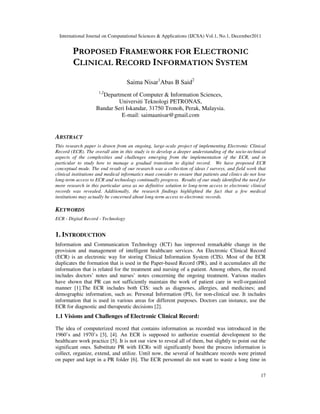 International Journal on Computational Sciences & Applications (IJCSA) Vol.1, No.1, December2011
17
PROPOSED FRAMEWORK FOR ELECTRONIC
CLINICAL RECORD INFORMATION SYSTEM
Saima Nisar1
Abas B Said2
1,2
Department of Computer & Information Sciences,
Universiti Teknologi PETRONAS,
Bandar Seri Iskandar, 31750 Tronoh, Perak, Malaysia.
E-mail: saimaanisar@gmail.com
ABSTRACT
This research paper is drawn from an ongoing, large-scale project of implementing Electronic Clinical
Record (ECR). The overall aim in this study is to develop a deeper understanding of the socio-technical
aspects of the complexities and challenges emerging from the implementation of the ECR, and in
particular to study how to manage a gradual transition to digital record. We have proposed ECR
conceptual mode. The end result of our research was a collection of ideas / surveys, and field work that
clinical institutions and medical informatics must consider to ensure that patients and clinics do not lose
long-term access to ECR and technology continually progress. Results of our study identified the need for
more research in this particular area as no definitive solution to long-term access to electronic clinical
records was revealed. Additionally, the research findings highlighted the fact that a few medical
institutions may actually be concerned about long-term access to electronic records.
KEYWORDS
ECR - Digital Record - Technology
1. INTRODUCTION
Information and Communication Technology (ICT) has improved remarkable change in the
provision and management of intelligent healthcare services. An Electronic Clinical Record
(ECR) is an electronic way for storing Clinical Information System (CIS). Most of the ECR
duplicates the formation that is used in the Paper-based Record (PR), and it accumulates all the
information that is related for the treatment and nursing of a patient. Among others, the record
includes doctors’ notes and nurses’ notes concerning the ongoing treatment. Various studies
have shown that PR can not sufficiently maintain the work of patient care in well-organized
manner [1].The ECR includes both CIS: such as diagnoses, allergies, and medicines; and
demographic information, such as: Personal Information (PI), for non-clinical use. It includes
information that is used in various areas for different purposes. Doctors can instance, use the
ECR for diagnostic and therapeutic decisions [2].
1.1 Visions and Challenges of Electronic Clinical Record:
The idea of computerized record that contains information as recorded was introduced in the
1960’s and 1970’s [3], [4]. An ECR is supposed to authorize essential development to the
healthcare work practice [5]. It is not our view to reveal all of them, but slightly to point out the
significant ones. Substitute PR with ECRs will significantly boost the process information is
collect, organize, extend, and utilize. Until now, the several of healthcare records were printed
on paper and kept in a PR folder [6]. The ECR personnel do not want to waste a long time in
 