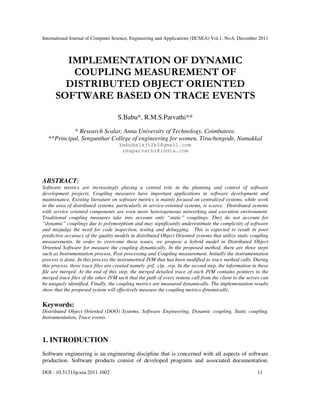 International Journal of Computer Science, Engineering and Applications (IJCSEA) Vol.1, No.6, December 2011
DOI : 10.5121/ijcsea.2011.1602 11
IMPLEMENTATION OF DYNAMIC
COUPLING MEASUREMENT OF
DISTRIBUTED OBJECT ORIENTED
SOFTWARE BASED ON TRACE EVENTS
S.Babu*, R.M.S.Parvathi**
* Research Scalar, Anna University of Technology, Coimbatore.
**Principal, Sengunthar College of engineering for women, Tiruchengode, Namakkal
babubalaji2k5@gmail.com
rmsparvathi@india.com
ABSTRACT:
Software metrics are increasingly playing a central role in the planning and control of software
development projects. Coupling measures have important applications in software development and
maintenance. Existing literature on software metrics is mainly focused on centralized systems, while work
in the area of distributed systems, particularly in service-oriented systems, is scarce. Distributed systems
with service oriented components are even more heterogeneous networking and execution environment.
Traditional coupling measures take into account only “static” couplings. They do not account for
“dynamic” couplings due to polymorphism and may significantly underestimate the complexity of software
and misjudge the need for code inspection, testing and debugging. This is expected to result in poor
predictive accuracy of the quality models in distributed Object Oriented systems that utilize static coupling
measurements. In order to overcome these issues, we propose a hybrid model in Distributed Object
Oriented Software for measure the coupling dynamically. In the proposed method, there are three steps
such as Instrumentation process, Post processing and Coupling measurement. Initially the instrumentation
process is done. In this process the instrumented JVM that has been modified to trace method calls. During
this process, three trace files are created namely .prf, .clp, .svp. In the second step, the information in these
file are merged. At the end of this step, the merged detailed trace of each JVM contains pointers to the
merged trace files of the other JVM such that the path of every remote call from the client to the server can
be uniquely identified. Finally, the coupling metrics are measured dynamically. The implementation results
show that the proposed system will effectively measure the coupling metrics dynamically.
Keywords:
Distributed Object Oriented (DOO) Systems, Software Engineering, Dynamic coupling, Static coupling,
Instrumentation, Trace events.
1. INTRODUCTION
Software engineering is an engineering discipline that is concerned with all aspects of software
production. Software products consist of developed programs and associated documentation.
 