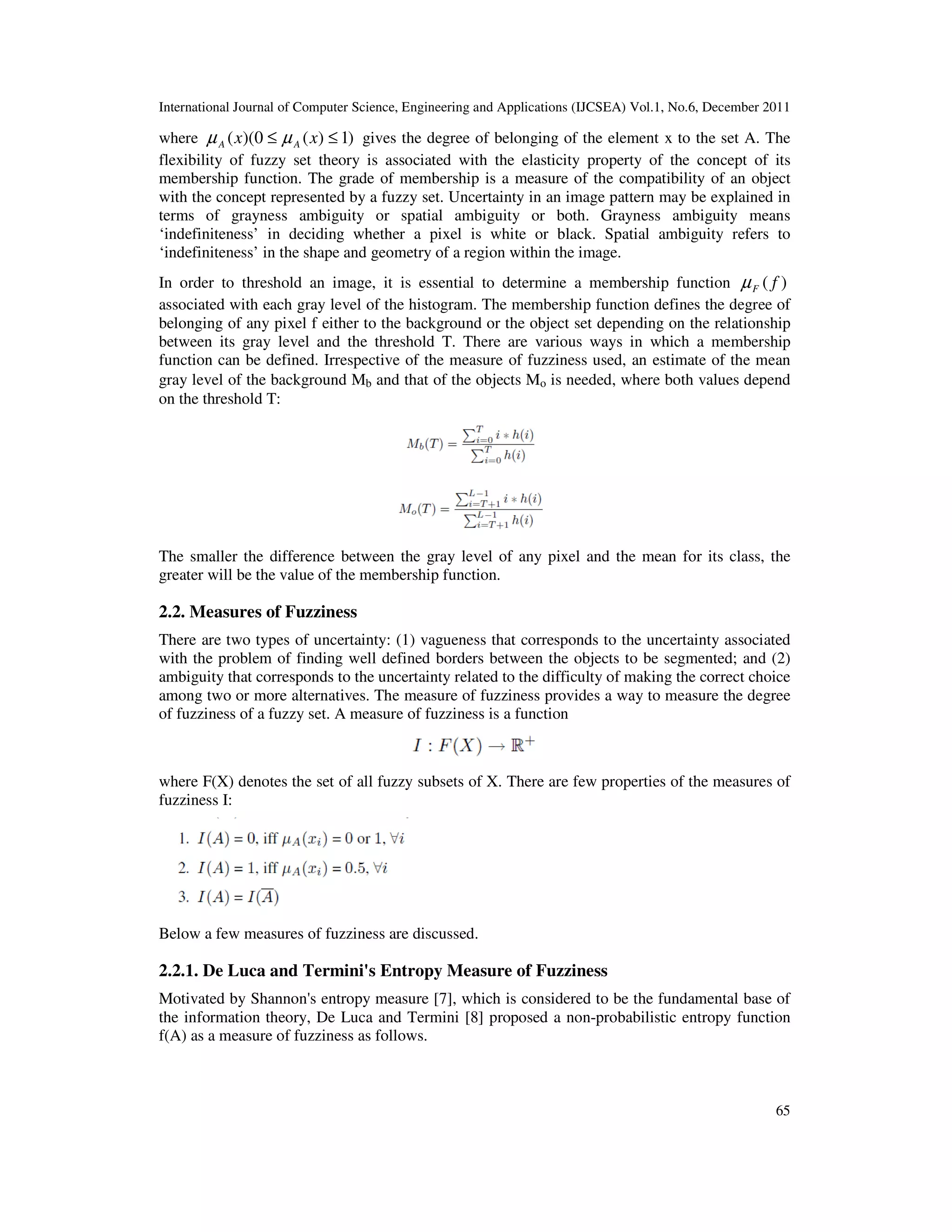 International Journal of Computer Science, Engineering and Applications (IJCSEA) Vol.1, No.6, December 2011
65
where )1)(0)(( ≤≤ xx AA µµ gives the degree of belonging of the element x to the set A. The
flexibility of fuzzy set theory is associated with the elasticity property of the concept of its
membership function. The grade of membership is a measure of the compatibility of an object
with the concept represented by a fuzzy set. Uncertainty in an image pattern may be explained in
terms of grayness ambiguity or spatial ambiguity or both. Grayness ambiguity means
‘indefiniteness’ in deciding whether a pixel is white or black. Spatial ambiguity refers to
‘indefiniteness’ in the shape and geometry of a region within the image.
In order to threshold an image, it is essential to determine a membership function )( fFµ
associated with each gray level of the histogram. The membership function defines the degree of
belonging of any pixel f either to the background or the object set depending on the relationship
between its gray level and the threshold T. There are various ways in which a membership
function can be defined. Irrespective of the measure of fuzziness used, an estimate of the mean
gray level of the background Mb and that of the objects Mo is needed, where both values depend
on the threshold T:
The smaller the difference between the gray level of any pixel and the mean for its class, the
greater will be the value of the membership function.
2.2. Measures of Fuzziness
There are two types of uncertainty: (1) vagueness that corresponds to the uncertainty associated
with the problem of finding well defined borders between the objects to be segmented; and (2)
ambiguity that corresponds to the uncertainty related to the difficulty of making the correct choice
among two or more alternatives. The measure of fuzziness provides a way to measure the degree
of fuzziness of a fuzzy set. A measure of fuzziness is a function
where F(X) denotes the set of all fuzzy subsets of X. There are few properties of the measures of
fuzziness I:
Below a few measures of fuzziness are discussed.
2.2.1. De Luca and Termini's Entropy Measure of Fuzziness
Motivated by Shannon's entropy measure [7], which is considered to be the fundamental base of
the information theory, De Luca and Termini [8] proposed a non-probabilistic entropy function
f(A) as a measure of fuzziness as follows.
 