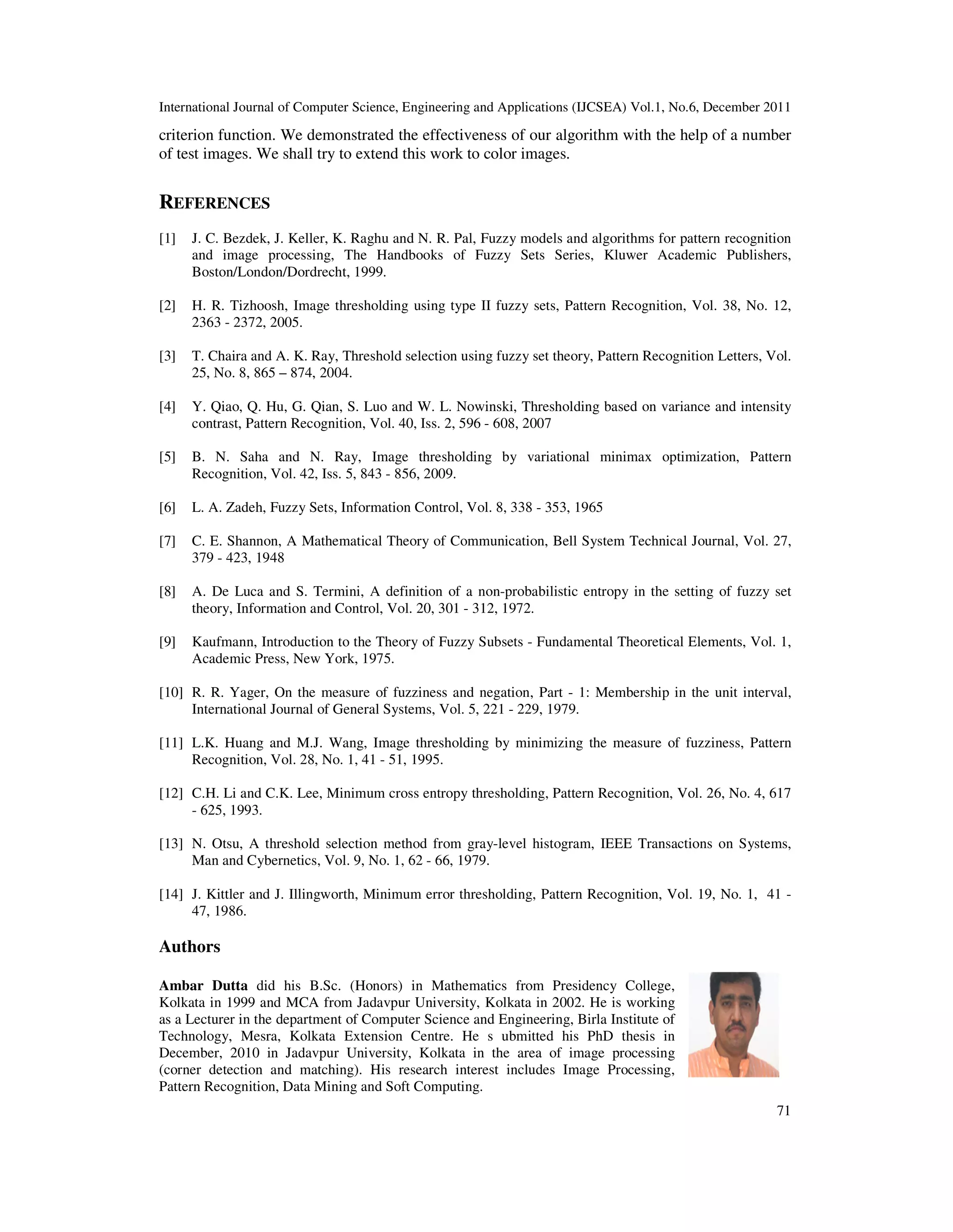 International Journal of Computer Science, Engineering and Applications (IJCSEA) Vol.1, No.6, December 2011
71
criterion function. We demonstrated the effectiveness of our algorithm with the help of a number
of test images. We shall try to extend this work to color images.
REFERENCES
[1] J. C. Bezdek, J. Keller, K. Raghu and N. R. Pal, Fuzzy models and algorithms for pattern recognition
and image processing, The Handbooks of Fuzzy Sets Series, Kluwer Academic Publishers,
Boston/London/Dordrecht, 1999.
[2] H. R. Tizhoosh, Image thresholding using type II fuzzy sets, Pattern Recognition, Vol. 38, No. 12,
2363 - 2372, 2005.
[3] T. Chaira and A. K. Ray, Threshold selection using fuzzy set theory, Pattern Recognition Letters, Vol.
25, No. 8, 865 – 874, 2004.
[4] Y. Qiao, Q. Hu, G. Qian, S. Luo and W. L. Nowinski, Thresholding based on variance and intensity
contrast, Pattern Recognition, Vol. 40, Iss. 2, 596 - 608, 2007
[5] B. N. Saha and N. Ray, Image thresholding by variational minimax optimization, Pattern
Recognition, Vol. 42, Iss. 5, 843 - 856, 2009.
[6] L. A. Zadeh, Fuzzy Sets, Information Control, Vol. 8, 338 - 353, 1965
[7] C. E. Shannon, A Mathematical Theory of Communication, Bell System Technical Journal, Vol. 27,
379 - 423, 1948
[8] A. De Luca and S. Termini, A definition of a non-probabilistic entropy in the setting of fuzzy set
theory, Information and Control, Vol. 20, 301 - 312, 1972.
[9] Kaufmann, Introduction to the Theory of Fuzzy Subsets - Fundamental Theoretical Elements, Vol. 1,
Academic Press, New York, 1975.
[10] R. R. Yager, On the measure of fuzziness and negation, Part - 1: Membership in the unit interval,
International Journal of General Systems, Vol. 5, 221 - 229, 1979.
[11] L.K. Huang and M.J. Wang, Image thresholding by minimizing the measure of fuzziness, Pattern
Recognition, Vol. 28, No. 1, 41 - 51, 1995.
[12] C.H. Li and C.K. Lee, Minimum cross entropy thresholding, Pattern Recognition, Vol. 26, No. 4, 617
- 625, 1993.
[13] N. Otsu, A threshold selection method from gray-level histogram, IEEE Transactions on Systems,
Man and Cybernetics, Vol. 9, No. 1, 62 - 66, 1979.
[14] J. Kittler and J. Illingworth, Minimum error thresholding, Pattern Recognition, Vol. 19, No. 1, 41 -
47, 1986.
Authors
Ambar Dutta did his B.Sc. (Honors) in Mathematics from Presidency College,
Kolkata in 1999 and MCA from Jadavpur University, Kolkata in 2002. He is working
as a Lecturer in the department of Computer Science and Engineering, Birla Institute of
Technology, Mesra, Kolkata Extension Centre. He s ubmitted his PhD thesis in
December, 2010 in Jadavpur University, Kolkata in the area of image processing
(corner detection and matching). His research interest includes Image Processing,
Pattern Recognition, Data Mining and Soft Computing.
 