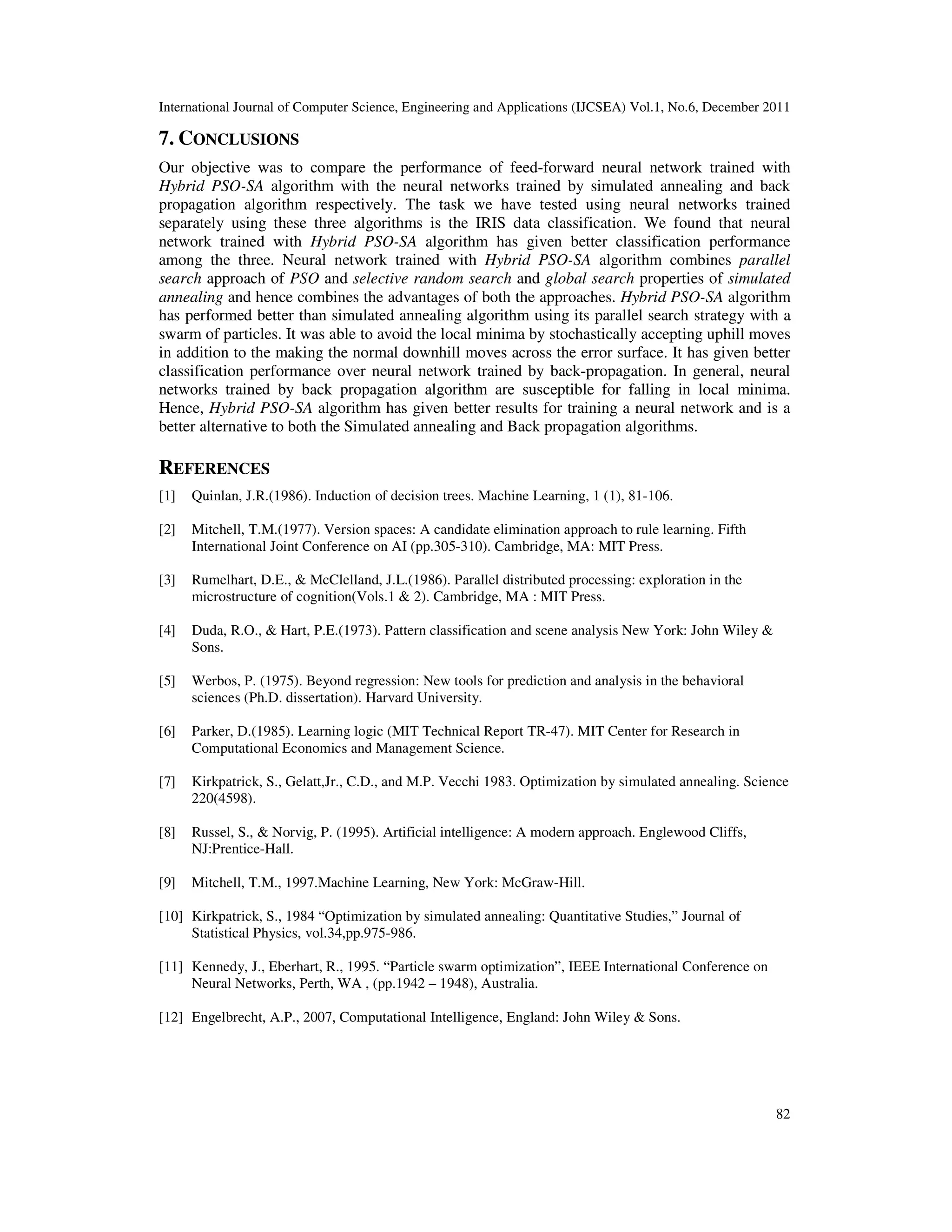 International Journal of Computer Science, Engineering and Applications (IJCSEA) Vol.1, No.6, December 2011
82
7. CONCLUSIONS
Our objective was to compare the performance of feed-forward neural network trained with
Hybrid PSO-SA algorithm with the neural networks trained by simulated annealing and back
propagation algorithm respectively. The task we have tested using neural networks trained
separately using these three algorithms is the IRIS data classification. We found that neural
network trained with Hybrid PSO-SA algorithm has given better classification performance
among the three. Neural network trained with Hybrid PSO-SA algorithm combines parallel
search approach of PSO and selective random search and global search properties of simulated
annealing and hence combines the advantages of both the approaches. Hybrid PSO-SA algorithm
has performed better than simulated annealing algorithm using its parallel search strategy with a
swarm of particles. It was able to avoid the local minima by stochastically accepting uphill moves
in addition to the making the normal downhill moves across the error surface. It has given better
classification performance over neural network trained by back-propagation. In general, neural
networks trained by back propagation algorithm are susceptible for falling in local minima.
Hence, Hybrid PSO-SA algorithm has given better results for training a neural network and is a
better alternative to both the Simulated annealing and Back propagation algorithms.
REFERENCES
[1] Quinlan, J.R.(1986). Induction of decision trees. Machine Learning, 1 (1), 81-106.
[2] Mitchell, T.M.(1977). Version spaces: A candidate elimination approach to rule learning. Fifth
International Joint Conference on AI (pp.305-310). Cambridge, MA: MIT Press.
[3] Rumelhart, D.E., & McClelland, J.L.(1986). Parallel distributed processing: exploration in the
microstructure of cognition(Vols.1 & 2). Cambridge, MA : MIT Press.
[4] Duda, R.O., & Hart, P.E.(1973). Pattern classification and scene analysis New York: John Wiley &
Sons.
[5] Werbos, P. (1975). Beyond regression: New tools for prediction and analysis in the behavioral
sciences (Ph.D. dissertation). Harvard University.
[6] Parker, D.(1985). Learning logic (MIT Technical Report TR-47). MIT Center for Research in
Computational Economics and Management Science.
[7] Kirkpatrick, S., Gelatt,Jr., C.D., and M.P. Vecchi 1983. Optimization by simulated annealing. Science
220(4598).
[8] Russel, S., & Norvig, P. (1995). Artificial intelligence: A modern approach. Englewood Cliffs,
NJ:Prentice-Hall.
[9] Mitchell, T.M., 1997.Machine Learning, New York: McGraw-Hill.
[10] Kirkpatrick, S., 1984 “Optimization by simulated annealing: Quantitative Studies,” Journal of
Statistical Physics, vol.34,pp.975-986.
[11] Kennedy, J., Eberhart, R., 1995. “Particle swarm optimization”, IEEE International Conference on
Neural Networks, Perth, WA , (pp.1942 – 1948), Australia.
[12] Engelbrecht, A.P., 2007, Computational Intelligence, England: John Wiley & Sons.
 