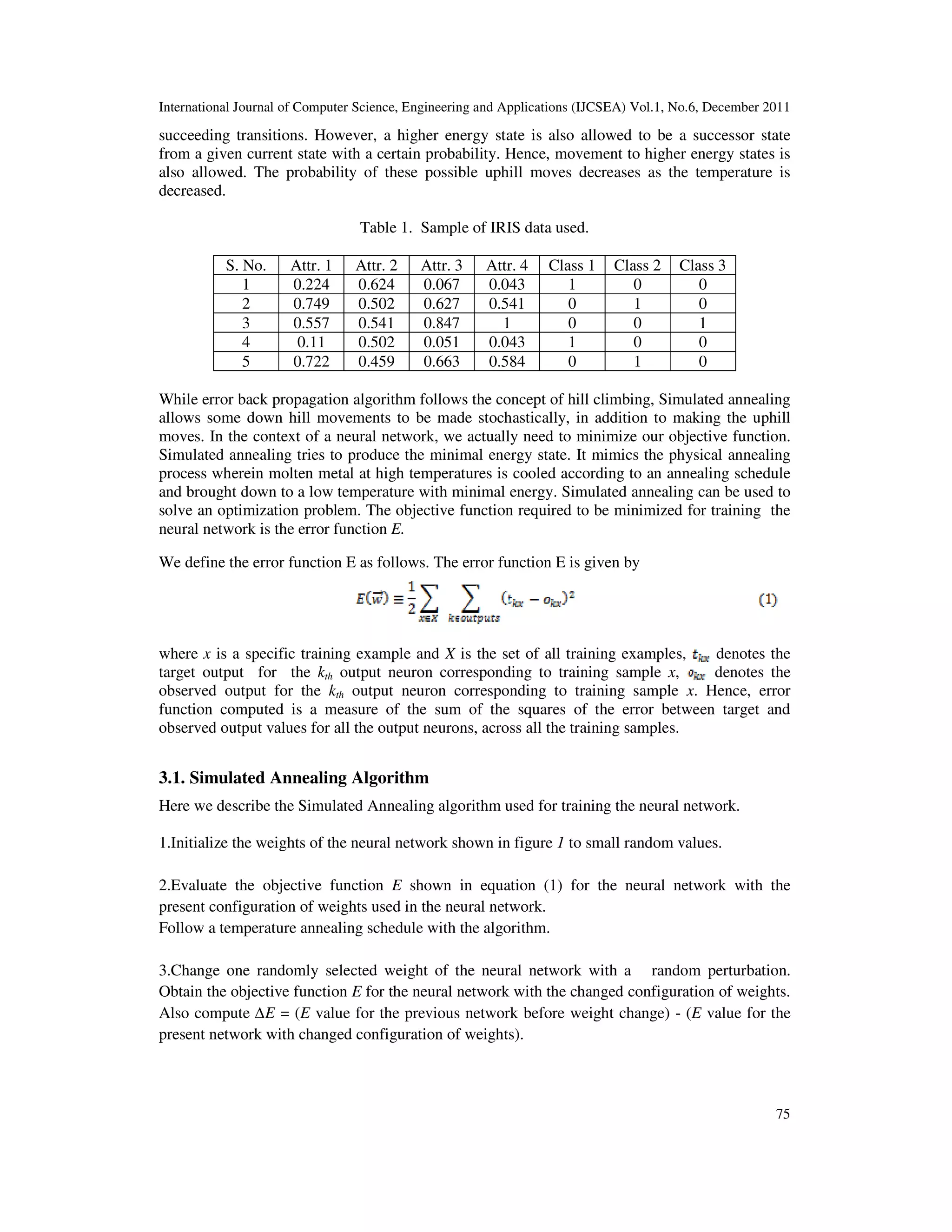 International Journal of Computer Science, Engineering and Applications (IJCSEA) Vol.1, No.6, December 2011
75
succeeding transitions. However, a higher energy state is also allowed to be a successor state
from a given current state with a certain probability. Hence, movement to higher energy states is
also allowed. The probability of these possible uphill moves decreases as the temperature is
decreased.
Table 1. Sample of IRIS data used.
S. No. Attr. 1 Attr. 2 Attr. 3 Attr. 4 Class 1 Class 2 Class 3
1 0.224 0.624 0.067 0.043 1 0 0
2 0.749 0.502 0.627 0.541 0 1 0
3 0.557 0.541 0.847 1 0 0 1
4 0.11 0.502 0.051 0.043 1 0 0
5 0.722 0.459 0.663 0.584 0 1 0
While error back propagation algorithm follows the concept of hill climbing, Simulated annealing
allows some down hill movements to be made stochastically, in addition to making the uphill
moves. In the context of a neural network, we actually need to minimize our objective function.
Simulated annealing tries to produce the minimal energy state. It mimics the physical annealing
process wherein molten metal at high temperatures is cooled according to an annealing schedule
and brought down to a low temperature with minimal energy. Simulated annealing can be used to
solve an optimization problem. The objective function required to be minimized for training the
neural network is the error function E.
We define the error function E as follows. The error function E is given by
where x is a specific training example and X is the set of all training examples, denotes the
target output for the kth output neuron corresponding to training sample x, denotes the
observed output for the kth output neuron corresponding to training sample x. Hence, error
function computed is a measure of the sum of the squares of the error between target and
observed output values for all the output neurons, across all the training samples.
3.1. Simulated Annealing Algorithm
Here we describe the Simulated Annealing algorithm used for training the neural network.
1.Initialize the weights of the neural network shown in figure 1 to small random values.
2.Evaluate the objective function E shown in equation (1) for the neural network with the
present configuration of weights used in the neural network.
Follow a temperature annealing schedule with the algorithm.
3.Change one randomly selected weight of the neural network with a random perturbation.
Obtain the objective function E for the neural network with the changed configuration of weights.
Also compute ∆E = (E value for the previous network before weight change) - (E value for the
present network with changed configuration of weights).
 
