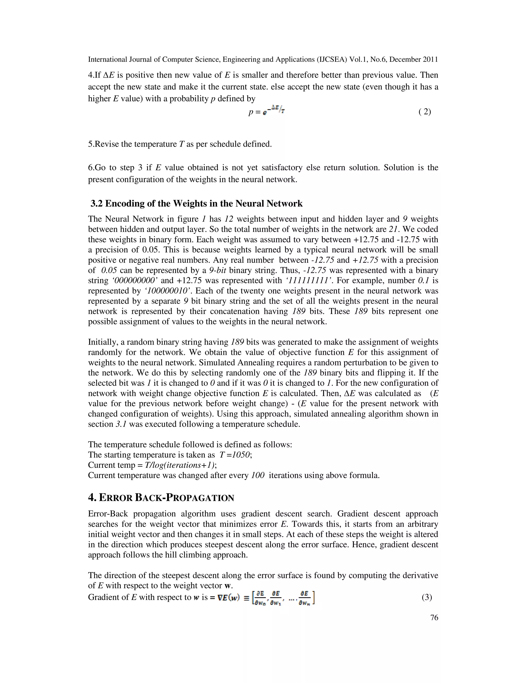 International Journal of Computer Science, Engineering and Applications (IJCSEA) Vol.1, No.6, December 2011
76
4.If ∆E is positive then new value of E is smaller and therefore better than previous value. Then
accept the new state and make it the current state. else accept the new state (even though it has a
higher E value) with a probability p defined by
p = ( 2)
5.Revise the temperature T as per schedule defined.
6.Go to step 3 if E value obtained is not yet satisfactory else return solution. Solution is the
present configuration of the weights in the neural network.
3.2 Encoding of the Weights in the Neural Network
The Neural Network in figure 1 has 12 weights between input and hidden layer and 9 weights
between hidden and output layer. So the total number of weights in the network are 21. We coded
these weights in binary form. Each weight was assumed to vary between +12.75 and -12.75 with
a precision of 0.05. This is because weights learned by a typical neural network will be small
positive or negative real numbers. Any real number between -12.75 and +12.75 with a precision
of 0.05 can be represented by a 9-bit binary string. Thus, -12.75 was represented with a binary
string ‘000000000’ and +12.75 was represented with ‘111111111’. For example, number 0.1 is
represented by ‘100000010’. Each of the twenty one weights present in the neural network was
represented by a separate 9 bit binary string and the set of all the weights present in the neural
network is represented by their concatenation having 189 bits. These 189 bits represent one
possible assignment of values to the weights in the neural network.
Initially, a random binary string having 189 bits was generated to make the assignment of weights
randomly for the network. We obtain the value of objective function E for this assignment of
weights to the neural network. Simulated Annealing requires a random perturbation to be given to
the network. We do this by selecting randomly one of the 189 binary bits and flipping it. If the
selected bit was 1 it is changed to 0 and if it was 0 it is changed to 1. For the new configuration of
network with weight change objective function E is calculated. Then, ∆E was calculated as (E
value for the previous network before weight change) - (E value for the present network with
changed configuration of weights). Using this approach, simulated annealing algorithm shown in
section 3.1 was executed following a temperature schedule.
The temperature schedule followed is defined as follows:
The starting temperature is taken as T =1050;
Current temp = T/log(iterations+1);
Current temperature was changed after every 100 iterations using above formula.
4. ERROR BACK-PROPAGATION
Error-Back propagation algorithm uses gradient descent search. Gradient descent approach
searches for the weight vector that minimizes error E. Towards this, it starts from an arbitrary
initial weight vector and then changes it in small steps. At each of these steps the weight is altered
in the direction which produces steepest descent along the error surface. Hence, gradient descent
approach follows the hill climbing approach.
The direction of the steepest descent along the error surface is found by computing the derivative
of E with respect to the weight vector w.
Gradient of E with respect to w is = (3)
 