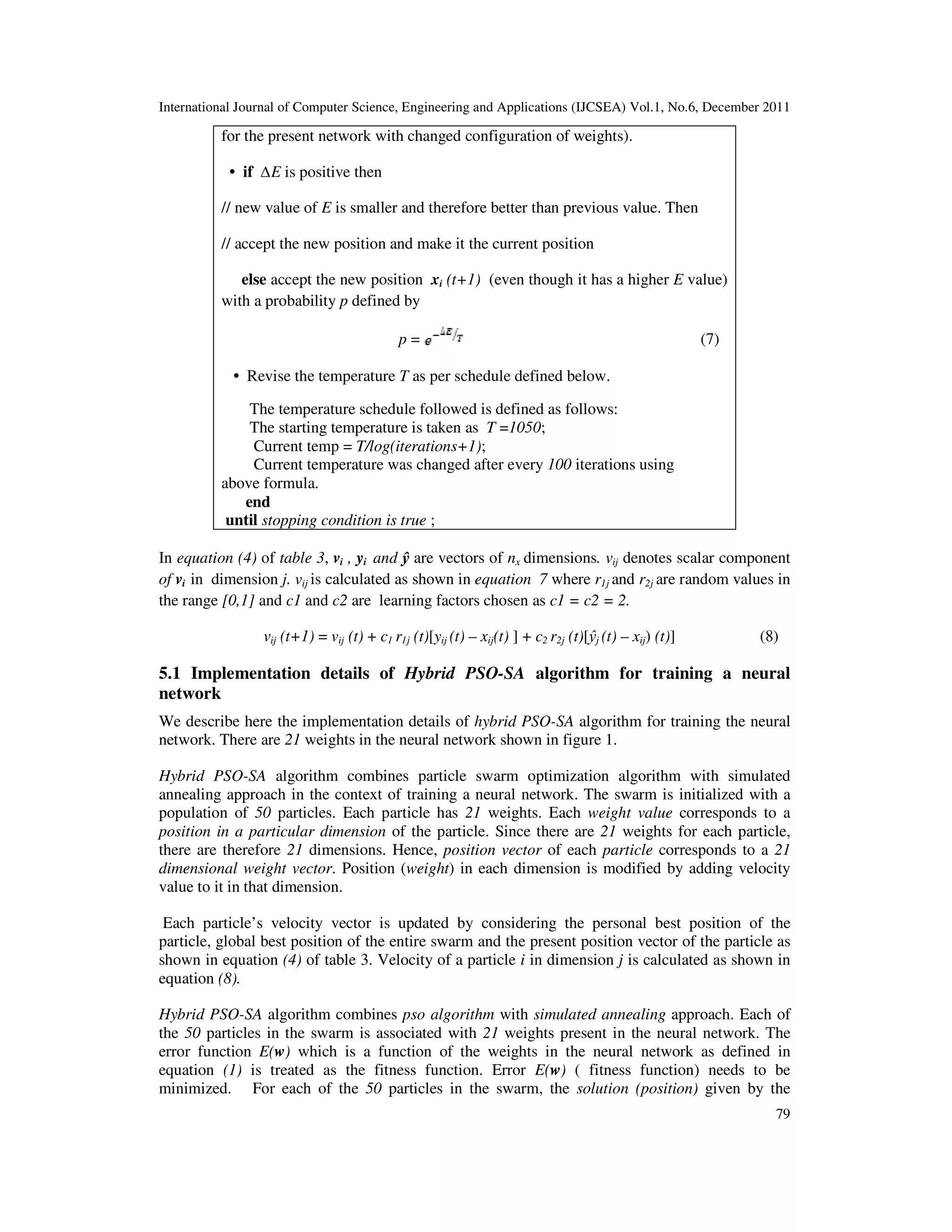 International Journal of Computer Science, Engineering and Applications (IJCSEA) Vol.1, No.6, December 2011
79
for the present network with changed configuration of weights).
• if ∆E is positive then
// new value of E is smaller and therefore better than previous value. Then
// accept the new position and make it the current position
else accept the new position xi (t+1) (even though it has a higher E value)
with a probability p defined by
p = (7)
• Revise the temperature T as per schedule defined below.
The temperature schedule followed is defined as follows:
The starting temperature is taken as T =1050;
Current temp = T/log(iterations+1);
Current temperature was changed after every 100 iterations using
above formula.
end
until stopping condition is true ;
In equation (4) of table 3, vi , yi and ŷ are vectors of nx dimensions. vij denotes scalar component
of vi in dimension j. vij is calculated as shown in equation 7 where r1j and r2j are random values in
the range [0,1] and c1 and c2 are learning factors chosen as c1 = c2 = 2.
vij (t+1) = vij (t) + c1 r1j (t)[yij (t) – xij(t) ] + c2 r2j (t)[ŷj (t) – xij) (t)] (8)
5.1 Implementation details of Hybrid PSO-SA algorithm for training a neural
network
We describe here the implementation details of hybrid PSO-SA algorithm for training the neural
network. There are 21 weights in the neural network shown in figure 1.
Hybrid PSO-SA algorithm combines particle swarm optimization algorithm with simulated
annealing approach in the context of training a neural network. The swarm is initialized with a
population of 50 particles. Each particle has 21 weights. Each weight value corresponds to a
position in a particular dimension of the particle. Since there are 21 weights for each particle,
there are therefore 21 dimensions. Hence, position vector of each particle corresponds to a 21
dimensional weight vector. Position (weight) in each dimension is modified by adding velocity
value to it in that dimension.
Each particle’s velocity vector is updated by considering the personal best position of the
particle, global best position of the entire swarm and the present position vector of the particle as
shown in equation (4) of table 3. Velocity of a particle i in dimension j is calculated as shown in
equation (8).
Hybrid PSO-SA algorithm combines pso algorithm with simulated annealing approach. Each of
the 50 particles in the swarm is associated with 21 weights present in the neural network. The
error function E(w) which is a function of the weights in the neural network as defined in
equation (1) is treated as the fitness function. Error E(w) ( fitness function) needs to be
minimized. For each of the 50 particles in the swarm, the solution (position) given by the
 