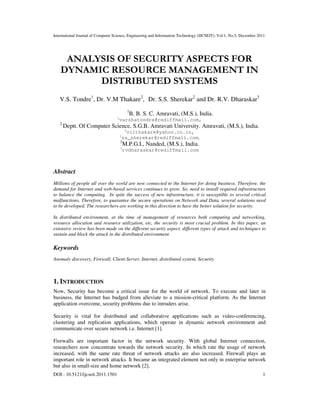 International Journal of Computer Science, Engineering and Information Technology (IJCSEIT), Vol.1, No.5, December 2011
DOI : 10.5121/ijcseit.2011.1501 1
ANALYSIS OF SECURITY ASPECTS FOR
DYNAMIC RESOURCE MANAGEMENT IN
DISTRIBUTED SYSTEMS
V.S. Tondre1
, Dr. V.M Thakare2
, Dr. S.S. Sherekar2
and Dr. R.V. Dharaskar3
1
B. B. S. C. Amravati, (M.S.), India.
1
varshatondre@rediffmail.com,
2
Deptt. Of Computer Science, S.G.B. Amravati University. Amravati, (M.S.), India.
2
vilthakare@yahoo.co.in,
2
ss_sherekar@rediffmail.com,
3
M.P.G.I., Nanded, (M.S.), India.
3
rvdharaskar@rediffmail.com
Abstract
Millions of people all over the world are now connected to the Internet for doing business. Therefore, the
demand for Internet and web-based services continues to grow. So, need to install required infrastructure
to balance the computing. In spite the success of new infrastructure, it is susceptible to several critical
malfunctions. Therefore, to guarantee the secure operations on Network and Data, several solutions need
to be developed. The researchers are working in this direction to have the better solution for security.
In distributed environment, at the time of management of resources both computing and networking,
resource allocation and resource utilization, etc, the security is most crucial problem. In this paper, an
extensive review has been made on the different security aspect, different types of attack and techniques to
sustain and block the attack in the distributed environment.
Keywords
Anomaly discovery, Firewall, Client-Server, Internet, distributed system, Security.
1. INTRODUCTION
Now, Security has become a critical issue for the world of network. To execute and later in
business, the Internet has budged from alleviate to a mission-critical platform. As the Internet
application overcome, security problems due to intruders arise.
Security is vital for distributed and collaborative applications such as video-conferencing,
clustering and replication applications, which operate in dynamic network environment and
communicate over secure network i.e. Internet [1].
Firewalls are important factor in the network security. With global Internet connection,
researchers now concentrate towards the network security. In which rate the usage of network
increased, with the same rate threat of network attacks are also increased. Firewall plays an
important role in network attacks. It became an integrated element not only in enterprise network
but also in small-size and home network [2].
 