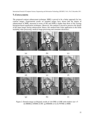 International Journal of Computer Science, Engineering and Information Technology (IJCSEIT), Vol.1, No.5, December 2011
22
7. CONCLUSIONS
The proposed contrast enhancement technique, MHE is proved to be a better approach for low
contrast images. Experimental results on standard images have shown that the degree of
enhancement of MHE, measured in terms of DE and SSIM is higher than those of the existing
histogram-based equalization techniques. Moreover, this method is proved to preserve the details
of the input images during enhancement. Hence, this method finds wider application in the fields
including video processing, medical image processing and consumer electronics.
(a) (b) (c)
(d) (e) (f)
(g) (h) (i)
Figure 2. Einstein image (a) Original; results of (b) GHE (c) LHE with window size = 5
(d) BBHE(e) DSIHE (f) HS (g) RMSHE (r=2) (h) WTHE (i) MHE
 
