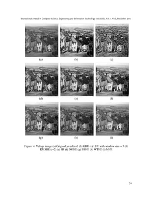 International Journal of Computer Science, Engineering and Information Technology (IJCSEIT), Vol.1, No.5, December 2011
24
(a) (b) (c)
(d) (e) (f)
(g) (h) (i)
Figure 4. Village image (a) Original; results of (b) GHE (c) LHE with window size = 5 (d)
RMSHE (r=2) (e) HS (f) DSIHE (g) BBHE (h) WTHE (i) MHE
 