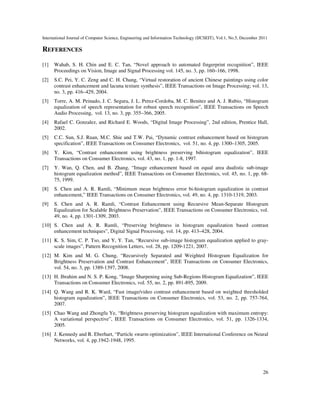International Journal of Computer Science, Engineering and Information Technology (IJCSEIT), Vol.1, No.5, December 2011
26
REFERENCES
[1] Wahab, S. H. Chin and E. C. Tan, “Novel approach to automated fingerprint recognition”, IEEE
Proceedings on Vision, Image and Signal Processing vol. 145, no. 3, pp. 160–166, 1998.
[2] S.C. Pei, Y. C. Zeng and C. H. Chang, “Virtual restoration of ancient Chinese paintings using color
contrast enhancement and lacuna texture synthesis”, IEEE Transactions on Image Processing; vol. 13,
no. 3, pp. 416–429, 2004.
[3] Torre, A. M. Peinado, J. C. Segura, J. L. Perez-Cordoba, M. C. Benitez and A. J. Rubio, “Histogram
equalization of speech representation for robust speech recognition”, IEEE Transactions on Speech
Audio Processing, vol. 13, no. 3, pp. 355–366, 2005.
[4] Rafael C. Gonzalez, and Richard E. Woods, “Digital Image Processing”, 2nd edition, Prentice Hall,
2002.
[5] C.C. Sun, S.J. Ruan, M.C. Shie and T.W. Pai, “Dynamic contrast enhancement based on histogram
specification”, IEEE Transactions on Consumer Electronics, vol. 51, no. 4, pp. 1300–1305, 2005.
[6] Y. Kim, “Contrast enhancement using brightness preserving bihistogram equalization”, IEEE
Transactions on Consumer Electronics, vol. 43, no. 1, pp. 1-8, 1997.
[7] Y. Wan, Q. Chen, and B. Zhang, “Image enhancement based on equal area dualistic sub-image
histogram equalization method”, IEEE Transactions on Consumer Electronics, vol. 45, no. 1, pp. 68-
75, 1999.
[8] S. Chen and A. R. Ramli, “Minimum mean brightness error bi-histogram equalization in contrast
enhancement,” IEEE Transactions on Consumer Electronics, vol. 49, no. 4, pp. 1310-1319, 2003.
[9] S. Chen and A. R. Ramli, “Contrast Enhancement using Recursive Mean-Separate Histogram
Equalization for Scalable Brightness Preservation”, IEEE Transactions on Consumer Electronics, vol.
49, no. 4, pp. 1301-1309, 2003.
[10] S. Chen and A. R. Ramli, “Preserving brightness in histogram equalization based contrast
enhancement techniques”, Digital Signal Processing, vol. 14, pp. 413–428, 2004.
[11] K. S. Sim, C. P. Tso, and Y, Y. Tan, “Recursive sub-image histogram equalization applied to gray-
scale images”, Pattern Recognition Letters, vol. 28, pp. 1209-1221, 2007.
[12] M. Kim and M. G. Chung, “Recursively Separated and Weighted Histogram Equalization for
Brightness Preservation and Contrast Enhancement”, IEEE Transactions on Consumer Electronics,
vol. 54, no. 3, pp. 1389-1397, 2008.
[13] H. Ibrahim and N. S. P. Kong, “Image Sharpening using Sub-Regions Histogram Equalization”, IEEE
Transactions on Consumer Electronics, vol. 55, no. 2, pp. 891-895, 2009.
[14] Q. Wang and R. K. Ward, “Fast image/video contrast enhancement based on weighted thresholded
histogram equalization”, IEEE Transactions on Consumer Electronics, vol. 53, no. 2, pp. 757-764,
2007.
[15] Chao Wang and Zhongfu Ye, “Brightness preserving histogram equalization with maximum entropy:
A variational perspective”, IEEE Transactions on Consumer Electronics, vol. 51, pp. 1326-1334,
2005.
[16] J. Kennedy and R. Eberhart, “Particle swarm optimization”, IEEE International Conference on Neural
Networks, vol. 4, pp.1942-1948, 1995.
 