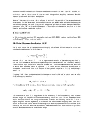 International Journal of Computer Science, Engineering and Information Technology (IJCSEIT), Vol.1, No.5, December 2011
15
method for contrast enhancement. In order to obtain the optimized weighing constraints, Particle
Swarm Optimization (PSO) [16] is employed.
Section 2 discusses the popular HE techniques. In section 3, the principle of the proposed method
is presented. Section 4 presents the information about two widely used statistical techniques to
assess image quality. The basic principle of PSO and the procedure to obtain optimized weighing
constraints using PSO are described in section 5. The results and discussions are given in section
6 and in section 7 the conclusion is given.
2. HE TECHNIQUES
In this section, the existing HE approaches such as GHE, LHE, various partition based HE
methods and WTHE are reviewed briefly.
2.1. Global Histogram Equalization (GHE)
For an input image F(x, y) composed of discrete gray levels in the dynamic range of [0,L-1], the
transformation function C(rk) is defined as:
∑∑ ==
===
k
i
i
k
i
ikk
n
n
rPrCS
00
)()(
(1)
where 0 ≤ Sk ≤ 1 and k = 0, 1, 2, …, L-1, ni represents the number of pixels having gray level ri ,
n is the total number of pixels in the input image and P(ri) represents the Probability Density
Function of the input gray level ri. Based on the PDF, the Cumulative Density Function is defined
as C(rk). The mapping given in equation (1) is called Global Histogram Equalization or
Histogram Linearization. Here, Sk is mapped to the dynamic range of [0, L-1] by multiplying it
with (L-1).
Using the CDF values, histogram equalization maps an input level k into an output level Hk using
the level-mapping equation:
)()1( kk rCLH ×−= (2)
For the traditional GHE described above, the increment in the output level Hk is given by:
)()1(1 kkkk rPLHHH ×−=−=∆ −
(3)
The increment of level Hk is proportional to the probability of its corresponding level k in the
original image. For images with continuous intensity levels and PDFs, such a mapping scheme
would perfectly equalize the histogram in theory. However, the intensity levels and PDF of a
digital image are discrete in practice. In such a case, the traditional HE mapping is not ideal and it
results in undesirable effects where the intensity levels with high probabilities often become over-
enhanced and the levels with low probabilities get less enhanced and their frequencies get either
reduced or even eliminated in the resultant image.
 