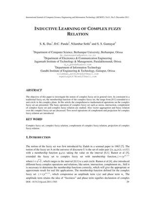 International Journal of Computer Science, Engineering and Information Technology (IJCSEIT), Vol.1, No.5, December 2011
DOI : 10.5121/ijcseit.2011.1503 29
INDUCTIVE LEARNING OF COMPLEX FUZZY
RELATION
S. K. Das1
, D.C. Panda2
, Nilambar Sethi3
and S. S. Gantayat3
1
Department of Computer Science, Berhampur University, Berhampur, Orissa
dr.dassusanta@yahoo.co.in
2
Department of Electronics & Communication Engineering
Jagannath Institute of Technology & Management, Paralakhemundi, Orissa
d_c_panda@yahoo.com
3
Department of Information Technology
Gandhi Institute of Engineering & Technology, Gunupur, Orissa
nilambar_sethi@rediffmail.com
sgantayat67@rediffmail.com
ABSTRACT
The objective of this paper to investigate the notion of complex fuzzy set in general view. In constraint to a
traditional fuzzy set, the membership function of the complex fuzzy set, the range from [0.1] extended to a
unit circle in the complex plane. In this article the comprehensive mathematical operations on the complex
fuzzy set are presented. The basic operation of complex fuzzy set such as union, intersection, complement
of complex fuzzy set and complex fuzzy relation are studied. Also vector aggregation and fuzzy relation
over the complex fuzzy set are discussed. Two novel operations of complement and projection for complex
fuzzy relation are introduced.
KEY WORD
Complex fuzzy set, complex fuzzy relation, complement of complex fuzzy relation, projection of complex
fuzzy relation.
1. INTRODUCTION
The notion of the fuzzy set was first introduced by Zadeh in a seminal paper in 1965 [7]. The
notion of the fuzzy set A on the universe of discourse U is the set of order pair {(x, µA(x)), x ε U}
with a membership function µA(x), taking the value on the interval [0,1]. Ramot et al [5],
extended the fuzzy set to complex fuzzy set with membership function, ( )siw x
sz r e=
where 1i = − , which ranges in the interval [0,1] to a unit circle. Ramot et al [4], also introduced
different fuzzy complex operations and relations, like union, intersection, complement etc., Still it
is necessary to determine the membership functions correctly, which will give the appropriate or
approximate result for real life applications. The membership function defined for the complex
fuzzy set ( )siw x
sz r e= , which compromise an amplitude term rs(x) and phase term ws. The
amplitude term retains the idea of “fuzziness” and phase term signifies declaration of complex
 