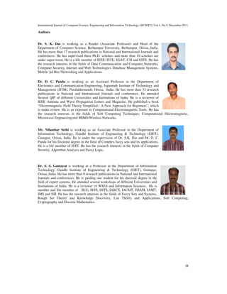 International Journal of Computer Science, Engineering and Information Technology (IJCSEIT), Vol.1, No.5, December 2011
38
Authors
Dr. S. K. Das is working as a Reader (Associate Professor) and Head of the
Department of Computer Science, Berhampur University, Berhampur, Orissa, India.
He has more than 17 research publications in National and International Journals and
conferences. He has supervised three Ph.D. scholars and more than 10 scholars are
under supervision. He is a life member of IEEE, ISTE, SGAT, CSI and OITS. He has
the research interests in the fields of Data Communication and Computer Networks,
Computer Security, Internet and Web Technologies, Database Management Systems,
Mobile Ad Hoc Networking and Applications.
Dr. D. C. Panda is working as an Assistant Professor in the Department of
Electronics and Communication Engineering, Jagannath Institute of Technology and
Management (JITM), Paralakhemundi, Orissa, India. He has more than 33 research
publications in National and International Journals and conferences. He attended
Several QIP of different Universities and Institutions of India. He is a reviewer of
IEEE Antenna and Wave Propagation Letters and Magazine. He published a book
“Electromagnetic Field Theory Simplified:- A New Approach for Beginners”, which
is under review. He is an exposure in Computational Electromagnetic Tools. He has
the research interests in the fields of Soft Computing Techniques, Computational Electromagnetic,
Microwave Engineering and MIMO Wireless Networks.
Mr. Nilambar Sethi is working as an Associate Professor in the Department of
Information Technology, Gandhi Institute of Engineering & Technology (GIET),
Gunupur, Orissa, India. He is under the supervision of Dr. S.K. Das and Dr. D. C.
Panda for his Doctoral degree in the field of Complex fuzzy sets and its applications.
He is a life member of ISTE. He has the research interests in the fields of Computer
Security, Algorithm Analysis and Fuzzy Logic.
Dr. S. S. Gantayat is working as a Professor in the Department of Information
Technology, Gandhi Institute of Engineering & Technology (GIET), Gunupur,
Orissa, India. He has more than 8 research publications in National and International
Journals and conferences. He is guiding one student for his doctoral degree in the
field of expert systems. He attended several workshops of different Universities and
Institutions of India. He is a reviewer of WSES and Information Sciences. He is
member and life member of IE(I), ISTE, OITS, IARCS, IACSIT, ISIAM, IAMT,
IMS and SSI. He has the research interests in the fields of Fuzzy Sets and Systems,
Rough Set Theory and Knowledge Discovery, List Theory and Applications, Soft Computing,
Cryptography and Discrete Mathematics.
 