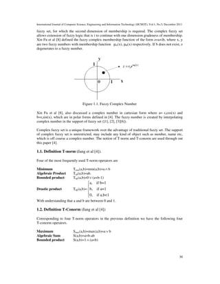 International Journal of Computer Science, Engineering and Information Technology (IJCSEIT), Vol.1, No.5, December 2011
30
fuzzy set, for which the second dimension of membership is required. The complex fuzzy set
allows extension of fuzzy logic that is i to continue with one dimension gradeness of membership.
Xin Fu et al [8] defined the fuzzy complex membership function of the form z=a+ib, where x, y
are two fuzzy numbers with membership function µA(x), µB(x) respectively. If b does not exist, z
degenerates to a fuzzy number.
Figure 1.1. Fuzzy Complex Number
Xin Fu et al [8], also discussed a complex number in cartesian form where a= rscos(x) and
b=rssin(x), which are in polar forms defined in [4]. The fuzzy number is created by interpolating
complex number in the support of fuzzy set ([1], [2], [3][6]).
Complex fuzzy set is a unique framework over the advantage of traditional fuzzy set .The support
of complex fuzzy set is unrestricted, may include any kind of object such as number, name etc,
which is off course a complex number. The notion of T-norm and T-conorm are used through out
this paper [4].
1.1. Definition T-norm (Jang et al [4]).
Four of the most frequently used T-norm operators are
Minimum Tmin(a,b)=min(a,b)=a∧ b
Algebraic Product Tap(a,b)=ab.
Bounded product Tbp(a,b)=0∨ (a+b-1)
Drastic product Tdp(a,b)=
a, if b=1
b, if a=1
0, if a,b<1





With understanding that a and b are between 0 and 1.
1.2. Definition T-Conorm (Jang et al [4])
Corresponding to four T-norm operators in the previous definition we have the following four
T-conorm operators.
Maximum Smax(a,b)=max(a,b)=a∨ b
Algebraic Sum S(a,b)=a+b-ab
Bounded product S(a,b)=1 ∧ (a+b)
 