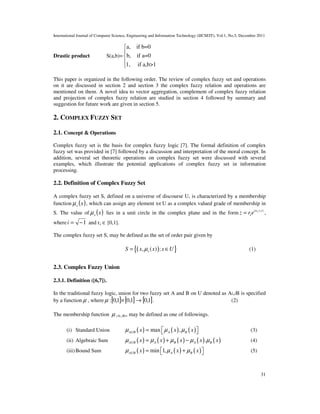 International Journal of Computer Science, Engineering and Information Technology (IJCSEIT), Vol.1, No.5, December 2011
31
Drastic product S(a,b)=
a, if b=0
b, if a=0
1, if a,b>1





This paper is organized in the following order. The review of complex fuzzy set and operations
on it are discussed in section 2 and section 3 the complex fuzzy relation and operations are
mentioned on them. A novel idea to vector aggregation, complement of complex fuzzy relation
and projection of complex fuzzy relation are studied in section 4 followed by summary and
suggestion for future work are given in section 5.
2. COMPLEX FUZZY SET
2.1. Concept & Operations
Complex fuzzy set is the basis for complex fuzzy logic [7]. The formal definition of complex
fuzzy set was provided in [7] followed by a discussion and interpretation of the moral concept. In
addition, several set theoretic operations on complex fuzzy set were discussed with several
examples, which illustrate the potential applications of complex fuzzy set in information
processing.
2.2. Definition of Complex Fuzzy Set
A complex fuzzy set S, defined on a universe of discourse U, is characterized by a membership
function ( )xsµ , which can assign any element x∈U as a complex valued grade of membership in
S. The value of ( )xsµ lies in a unit circle in the complex plane and in the form ( )siw x
sz r e= ,
where 1−=i and rs ∈ [0,1].
The complex fuzzy set S, may be defined as the set of order pair given by
( ){ }, ( ) :sS x x x Uµ= ∈ (1)
2.3. Complex Fuzzy Union
2.3.1. Definition ([6,7]).
In the traditional fuzzy logic, union for two fuzzy set A and B on U denoted as A∪B is specified
by a function µ , where [ ] [ ] [ ]1,01,01,0: →×µ . (2)
The membership function µ (A∪B), may be defined as one of followings.
(i) Standard Union ( ) ( ) ( )max ,AUB A Bx x xµ µ µ=    (3)
(ii) Algebraic Sum ( ) ( ) ( ) ( ) ( ).AUB A B A Bx x x x xµ µ µ µ µ= + − (4)
(iii)Bound Sum ( ) ( ) ( )min 1,AUB A Bx x xµ µ µ= +   (5)
 