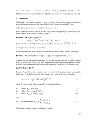 International Journal of Computer Science, Engineering and Information Technology (IJCSEIT), Vol.1, No.5, December 2011
32
The fuzzy union must satisfy the definition 2.2 and is equivalent to the proposed T-Co norms [9].
2.3.2. Properties
The Complex fuzzy union is defined by a set of axioms. These axioms represent properties of
complex fuzzy union functions that must satisfy in order to intuitively acceptable values.
(a) Complex fuzzy union does not satisfy the closure property.
In the algebraic sum union function does not satisfy the closure property for complex fuzzy set,
which can be realized from the following example.
Example 2.3.1. ( ) ( ) ixx BA == µµ
( ) ( )
i
x
B
x
A
x
B
x
A
x
BA 21.
)()()(
+=−+=⇒ µµµµµ U
It shows that the membership function lies outside of the unit circle. i.e. 2 2
1 2+ = 5 >1.
(b) Complex Fuzzy union must be monotonic
Since complex number is not linearly order, monotonicity of the complex numbers is required.
Example 2.3.2. Suppose ( ) ( ), ,b d a b a dµ µ≤ ⇒ ≤ using definition2.3.1 (2)
Similarly the max and min operators used in (3) & (5) are not applicable to complex valued
grades of membership. Here we can apply traditional fuzzy definition of union by keeping same
approach to complex part and different approach to phase may be defined in the following way.
2.3.3. Definition ([6, 7]).
Suppose A and B be two complex fuzzy set on U with complex valued membership
function ( ) ( )xx Bn µµ , respectively. Then complex fuzzy union A∪B may be defined as
( ) ( ) ( ) ( )
( )
A Biw x
A B A Bx r x r x eµ ∪
∪ = ⊕   (7)
where ⊕ represents the T-Conorm and BAW ∪ is defined as follows.
a) (Sum) BABA WWW +=∪ (8)
b) (Max ) ( )BABA WWW ,max=∪ (9)
c) (Min) ( )BABA WWW −=∪ min (10)
and
d) (Winner takes all)
A A B
AUB
B B A
W if r r
W
W if r r
>
= 
≥
(11)
To illustrate the above, consider the following example.
 