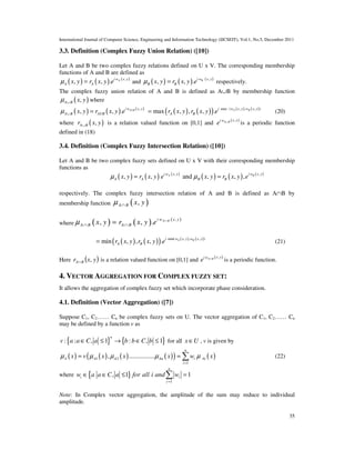 International Journal of Computer Science, Engineering and Information Technology (IJCSEIT), Vol.1, No.5, December 2011
35
3.3. Definition (Complex Fuzzy Union Relation) ([10])
Let A and B be two complex fuzzy relations defined on U x V. The corresponding membership
functions of A and B are defined as
( ) ( ) ( ),
, , . Ai w x y
A Ax y r x y eµ = and ( ) ( ) ( ),
, , . Bi w x y
B Bx y r x y eµ = respectively.
The complex fuzzy union relation of A and B is defined as A∪B by membership function
( ),A B x yµ ∪ where
( ) ( ) ( ),
, , . AUBi w x y
A B AUBx y r x y eµ ∪ = ( ) ( )( ) ( ) ( )max ( , , , )
max , , , . A Bi w x y w x y
A Br x y r x y e= (20)
where ( ),A Br x y∪ is a relation valued function on [0,1] and ( ),A B x yi w
e ∪
is a periodic function
defined in (18)
3.4. Definition (Complex Fuzzy Intersection Relation) ([10])
Let A and B be two complex fuzzy sets defined on U x V with their corresponding membership
functions as
( ) ( ) ( )
( ) ( ) ( ), ,
, , and , , ,A Bi w x y i w x y
A A B Bx y r x y e x y r x y eµ µ= =
respectively. The complex fuzzy intersection relation of A and B is defined as A∩B by
membership function ( ),A B x yµ ∩
where ( ) ( ) ( ),
, , . A Bi w x y
A B A Bx y r x y eµ ∩
∩ ∩=
( ) ( )( ) ( ) ( )min( , , , )
min , , , . A Bi w x y w x y
A Br x y r x y e= (21)
Here ( )yxr BA ,∩ is a relation valued function on [0,1] and ( ),A B x yi w
e ∩
is a periodic function.
4. VECTOR AGGREGATION FOR COMPLEX FUZZY SET:
It allows the aggregation of complex fuzzy set which incorporate phase consideration.
4.1. Definition (Vector Aggregation) ([7])
Suppose C1, C2…… Cn be complex fuzzy sets on U. The vector aggregation of C1, C2…… Cn
may be defined by a function v as
{ } { }: : , 1 : , 1
n
v a a C a b b C b∈ ≤ → ∈ ≤ for all x U∈ , v is given by
( ) ( ) ( ) ( )( ) ( )1 2
1
, ................
n
A A A An i Ai
i
x v x x x w xµ µ µ µ µ
=
= = ∑ (22)
where { }
1
, 1 1
n
i i
c
w a a C a for all i and w
=
∈ ∈ ≤ =∑
Note: In Complex vector aggregation, the amplitude of the sum may reduce to individual
amplitude.
 