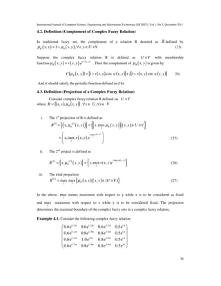 International Journal of Computer Science, Engineering and Information Technology (IJCSEIT), Vol.1, No.5, December 2011
36
4.2. Definition (Complement of Complex Fuzzy Relation)
In traditional fuzzy set, the complement of a relation R denoted as R defined by
( ) ( ), 1 , , ,RR
x y x y x y U Vµ µ= − ∀ ∈ × (23)
Suppose the complex fuzzy relation R is defined as U V× with membership
function ( ) ( ) ( ),
, , . i w x y
R x y r x y eµ = . Then the complement of ( ),R x yµ is given by
( )( ) ( ) ( )[ ] ( ) ( )[ ]yxwyxriyxwyxryxC R ,sin.,1,cos.,1, −+−=µ 24)
And it should satisfy the periodic function defined in (16).
4.3. Definition (Projection of a Complex Fuzzy Relation)
Consider complex fuzzy relation R defined on U V×
where ( ) ( ){ }yxyxR R ,,, µ= . ,x U x V∀ ∈ ∀ ∈
i. The 1st
projection of R is defined as
( ) ( )
( )( ){ } ( )( )( ){ }1 1
, , ,max , ,R R
y
R x x y x x y x y U Vµ µ= = ∈ ×
( )
( ),max
,max , .
x y
y
i
y
x r x y e
µ
 
=   
 
(25)
ii. The 2nd
project is defined as
( ) ( )
( ){ } ( )
{ }max ,2 2
, , ,max ( , ) x
i x y
R
x
R x x y y r x y e
µ
µ= = (26)
iii. The total projection
( )
( ) ( ) ( ){ }max max , ,T
R
x y
R x y x y U Vµ= ∈ × (27)
In the above, max
y
means maximum with respect to y while x is to be considered as fixed
and max
x
maximum with respect to x while y is to be considered fixed. The projection
determines the maximal boundary of the complex fuzzy sets in a complex fuzzy relation,
Example 4.1. Consider the following complex fuzzy relation.
i1.2π i1.2π i1.2π i π
i1.2π i1.6π i1.6π i π
i1.2π i 2π i1.6π i π
i1.2π i1.6π i1.6π iπ
0.6e 0.6e 0.6e 0.5e
0.6e 0.8e 0.8e 0.5e
0.6e 1.0e 0.8e 0.5e
0.6e 0.8e 0.8e 0.5e
 
 
 
 
  
 
 