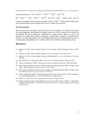 International Journal of Computer Science, Engineering and Information Technology (IJCSEIT), Vol.1, No.5, December 2011
37
So by the definition 4.3, R(1)
=( ( )
Ti1.2π i1.6π i2π i1.6π
0.6e 0.8e 1.0e 0.8e ,
R(2)
= ( )
Ti1.2π i2π i1.6π iπ
0.6e 1.0e 0.8e 0.5e and R(T)
=
2
1.0 i
e π
. Which shows that the
maximum boundary of the given fuzzy complex relation is
2
1.0 i
e π
. So the projection determines
the maximal boundary of the complex fuzzy sets in a complex fuzzy relation,
5. CONCLUSION
The work presented in this paper is the novel frame work of complex fuzzy relation. In this paper
the various properties and operation of complex fuzzy set as well as complex fuzzy relation are
investigated. We also presented the complement of complex fuzzy relation as well as the
projection of complex fuzzy relation is presented. A further study is required to implement these
notions in real life applications such as knowledge representation and information retrieval in a
Complex plan corresponding of two variables which is not suitable for traditional fuzzy logic.
REFERENCE
[1] Buckley J.J (1987) “Fuzzy Complex Number” in Proceedings of ISFK, Gaungzhou, China, pp.597-
700.
[2] Buckley J.J (1989) “Fuzzy Complex Number”, Fuzzy Sets &Systems, vol33, pp 333-345.
[3} Buckley J.J (1991) “Fuzzy Complex Analysis I: Differentiation”, Fuzzy Sets &Systems, Vol 4l, pp.
269-284.
[4] Jang J.S.R, Sun C.T, Mizutani E, (2005) “Neuro-Fuzzy And Soft Computing”, PHI, New Delhi.
[5] Pedrycz and Gomide F, (2004) “Introduction To Fuzzy Set Analysis And Design”, PHI, New Delhi.
[6] Ramot Daniel, Menahem Friedman, Gideon Langholz and Abraham Kandel (2003) “Complex Fuzzy
Logic”, IEEE Transactions on Fuzzy Systems, Vol 11, No 4.
[7] Ramot Daniel, Menahem Friedman, Gideon Langholz and Abraham Kandel, (2002) “Complex Fuzzy
Set”, IEEE Transactions on Fuzzy Systems ,Vol 10, No 2.
[8] Xin Fu, Qiang Shen, (2009) “A Noval Framework Of Complex Fuzzy Number And Its Application
To Computational Modeling”, FUZZ –IEEE 2009, Korea, August 20-24.
[9] Zadeh L.A. (1965) “Fuzzy Sets”, Information & Control, Vol 8,pp 338-353.
[10] Zhang Guangquan, Tharam Singh Dillon, Kai-yung Cai Jun Ma and Jie Lu,(2010) “σ-Equality of
Complex Fuzzy Relations”, 24th
IEEE International Conference on Advance Information Networking
and Application.
 