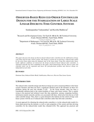 International Journal of Computer Science, Engineering and Information Technology (IJCSEIT), Vol.1, No.5, December 2011
DOI : 10.5121/ijcseit.2011.1508 85
OBSERVER-BASED REDUCED ORDER CONTROLLER
DESIGN FOR THE STABILIZATION OF LARGE SCALE
LINEAR DISCRETE-TIME CONTROL SYSTEMS
Sundarapandian Vaidyanathan1
and Kavitha Madhavan2
1
Research and Development Centre, Vel Tech Dr. RR & Dr. SR Technical University
Avadi, Chennai-600 062, Tamil Nadu, INDIA
sundarvtu@gmail.com
2
Department of Mathematics, Vel Tech Dr. RR & Dr. SR Technical University
Avadi, Chennai-600 062, Tamil Nadu, INDIA
kavi78_m@yahoo.com
ABSTRACT
This paper discusses the design of observer-based reduced order controllers for the stabilization of large
scale linear discrete-time control systems. This design is carried out via deriving a reduced-order model
for the given linear plant using the dominant state of the linear plant. Using this reduced-order linear
model, sufficient conditions are derived for the design of observer-based reduced order controllers. A
separation principle has been established in this paper which demonstrates that the observer poles and
controller poles can be separated and hence the pole-placement problem and observer design are
independent of each other.
KEYWORDS
Dominant State, Reduced-Order Model, Stabilization, Observers, Discrete-Time Linear System.
1. INTRODUCTION
The reduced order controller design and observer design are active research problems in the linear
systems literature and there has been a significant attention paid in the literature on these two
problems during the past four decades [1-10]. In the recent decades, there has been a
considerable attention paid to the control problem of large scale linear systems. This is mainly
owing to the practical and technical issues like data acquisition, sensing, computing facilities,
information transfer networks and the cost associated with them, which arise from the use of full
order controller design. Thus, there is a great demand in the industry for the control of large scale
linear systems with the use of reduced-order controllers rather than full-order controllers.
A recent approach for obtaining the reduced-order controllers is via the reduced-order model of a
linear plant preserving the dynamic as well as static properties of the system and then devising
controllers for the reduced-order model thus obtained [4-8]. This approach has practical and
 