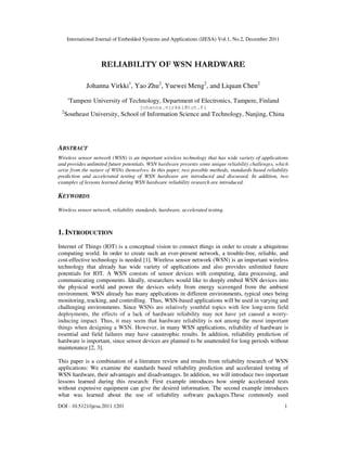 International Journal of Embedded Systems and Applications (IJESA) Vol.1, No.2, December 2011
DOI : 10.5121/ijesa.2011.1201 1
RELIABILITY OF WSN HARDWARE
Johanna Virkki1
, Yao Zhu2
, Yuewei Meng2
, and Liquan Chen2
1
Tampere University of Technology, Department of Electronics, Tampere, Finland
johanna.virkki@tut.fi
2
Southeast University, School of Information Science and Technology, Nanjing, China
ABSTRACT
Wireless sensor network (WSN) is an important wireless technology that has wide variety of applications
and provides unlimited future potentials. WSN hardware presents some unique reliability challenges, which
arise from the nature of WSNs themselves. In this paper, two possible methods, standards based reliability
prediction and accelerated testing of WSN hardware are introduced and discussed. In addition, two
examples of lessons learned during WSN hardware reliability research are introduced.
KEYWORDS
Wireless sensor network, reliability standards, hardware, accelerated testing.
1. INTRODUCTION
Internet of Things (IOT) is a conceptual vision to connect things in order to create a ubiquitous
computing world. In order to create such an ever-present network, a trouble-free, reliable, and
cost-effective technology is needed [1]. Wireless sensor network (WSN) is an important wireless
technology that already has wide variety of applications and also provides unlimited future
potentials for IOT. A WSN consists of sensor devices with computing, data processing, and
communicating components. Ideally, researchers would like to deeply embed WSN devices into
the physical world and power the devices solely from energy scavenged from the ambient
environment. WSN already has many applications in different environments, typical ones being
monitoring, tracking, and controlling. Thus, WSN-based applications will be used in varying and
challenging environments. Since WSNs are relatively youthful topics with few long-term field
deployments, the effects of a lack of hardware reliability may not have yet caused a worry-
inducing impact. Thus, it may seem that hardware reliability is not among the most important
things when designing a WSN. However, in many WSN applications, reliability of hardware is
essential and field failures may have catastrophic results. In addition, reliability prediction of
hardware is important, since sensor devices are planned to be unattended for long periods without
maintenance [2, 3].
This paper is a combination of a literature review and results from reliability research of WSN
applications: We examine the standards based reliability prediction and accelerated testing of
WSN hardware, their advantages and disadvantages. In addition, we will introduce two important
lessons learned during this research: First example introduces how simple accelerated tests
without expensive equipment can give the desired information. The second example introduces
what was learned about the use of reliability software packages.These commonly used
 