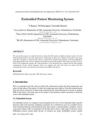 International Journal of Embedded Systems and Applications (IJESA) Vol.1, No.2, December 2011
DOI : 10.5121/ijesa.2011.1205 51
Embedded Patient Monitoring System
1
V.Ramya, 2
B.Palaniappan,3
Anuradha Kumari
1
Asst. professor, Department of CSE, Annamalai University, Chidambaram, Tamilnadu.
ramyshri@yahoo.com
2
Dean, FEAT, H.O.D, Department of CSE, Annamalai University, Chidambaram,
Tamilnadu.
bpau2002@yahoo.co.in
3
BE [IT], Department of CSE, Annamalai University, Chidambaram, Tamilnadu.
itanuradha577@gmail.com
ABSTRACT
The aim of this project is to inform the doctor about the ICU patient condition through wireless. For the
medical professionals it becomes important to continuously monitor the conditions of a patient. In a large
setup like a hospital or clinical center where a single doctor attends many patients, it becomes difficult to
keep informed about the critical conditions developed in each of the patients. This project provides a device
which will continuously monitor the vital parameters to be monitored for a patient and do data logging
continuously. If any critical situation arises in a patient, this unit also raises an alarm and also
communicates to the concerned doctor by means of an SMS to the doctor.
Keywords:
Embedded System, Microcontroller, NTC Thermistor, Sensor.
1. Introduction
This is an attempt to provide a device which will continuously monitor the body temperature and
status of drip status of the patient. If either the temperature goes high or if the drip administration
fails, this device will raises an alarm and communicate the concerned doctor by means of sending
SMS to the doctor. The major part of this project is the hardware model consisting of sufficient
sensor with embedded system.
1.1. Embedded System
An embedded system is a computer system designed to do one or a few dedicated and/or specific
functions often with real-time computing constraints. It is embedded as part of a complete device
often including hardware and mechanical parts. By contrast, a general-purpose computer, such as
a personal computer (PC), is designed to be flexible and to meet a wide range of end-user needs.
Embedded systems control many devices in common use today. Embedded systems contain
 
