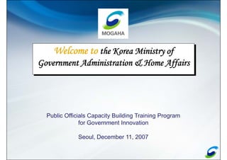 Welcome to the Korea Ministry of
Government Administration & Home Affairs




  Public Officials Capacity Building Training Program
               for Government Innovation

              Seoul, December 11, 2007
 