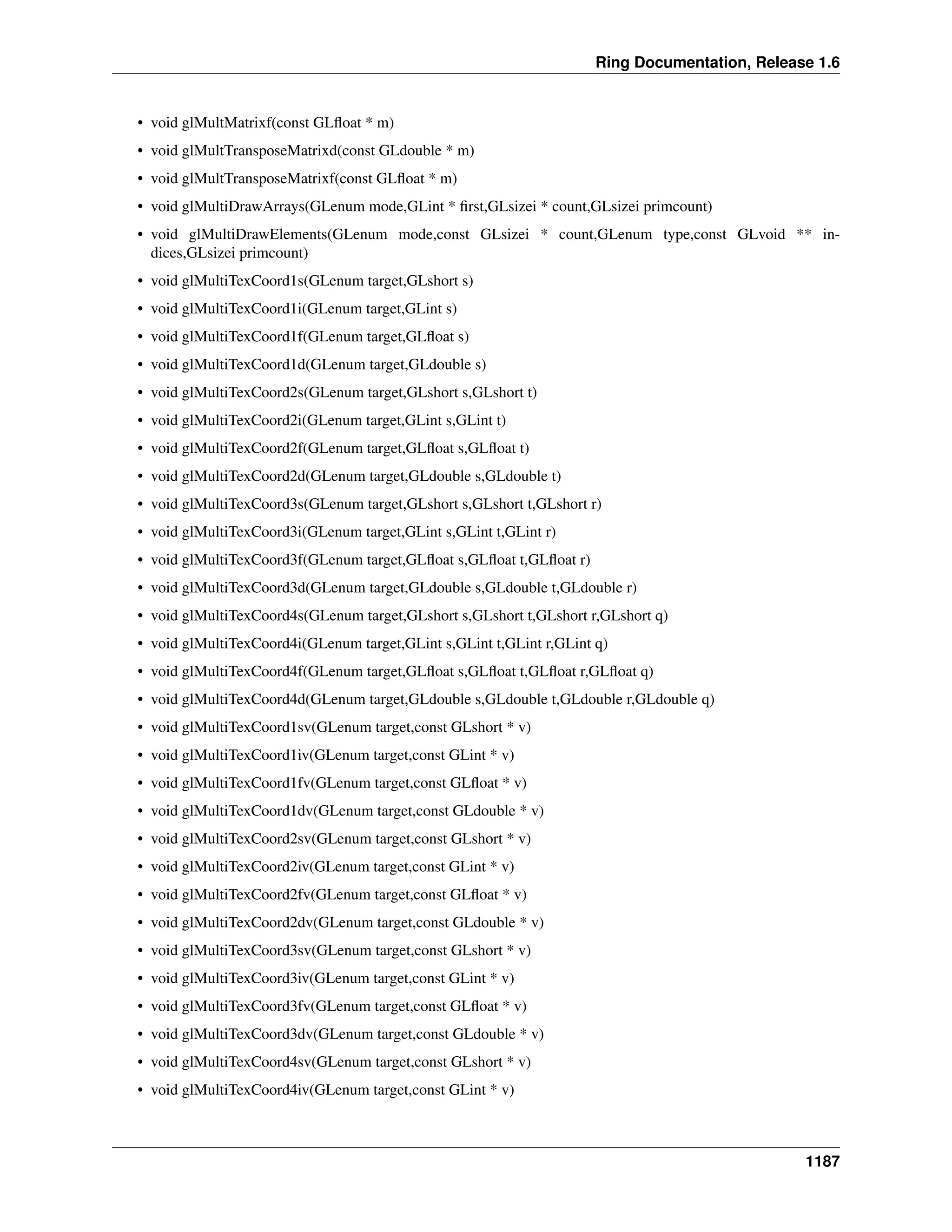 Ring Documentation, Release 1.6
• void glMultMatrixf(const GLﬂoat * m)
• void glMultTransposeMatrixd(const GLdouble * m)
• void glMultTransposeMatrixf(const GLﬂoat * m)
• void glMultiDrawArrays(GLenum mode,GLint * ﬁrst,GLsizei * count,GLsizei primcount)
• void glMultiDrawElements(GLenum mode,const GLsizei * count,GLenum type,const GLvoid ** in-
dices,GLsizei primcount)
• void glMultiTexCoord1s(GLenum target,GLshort s)
• void glMultiTexCoord1i(GLenum target,GLint s)
• void glMultiTexCoord1f(GLenum target,GLﬂoat s)
• void glMultiTexCoord1d(GLenum target,GLdouble s)
• void glMultiTexCoord2s(GLenum target,GLshort s,GLshort t)
• void glMultiTexCoord2i(GLenum target,GLint s,GLint t)
• void glMultiTexCoord2f(GLenum target,GLﬂoat s,GLﬂoat t)
• void glMultiTexCoord2d(GLenum target,GLdouble s,GLdouble t)
• void glMultiTexCoord3s(GLenum target,GLshort s,GLshort t,GLshort r)
• void glMultiTexCoord3i(GLenum target,GLint s,GLint t,GLint r)
• void glMultiTexCoord3f(GLenum target,GLﬂoat s,GLﬂoat t,GLﬂoat r)
• void glMultiTexCoord3d(GLenum target,GLdouble s,GLdouble t,GLdouble r)
• void glMultiTexCoord4s(GLenum target,GLshort s,GLshort t,GLshort r,GLshort q)
• void glMultiTexCoord4i(GLenum target,GLint s,GLint t,GLint r,GLint q)
• void glMultiTexCoord4f(GLenum target,GLﬂoat s,GLﬂoat t,GLﬂoat r,GLﬂoat q)
• void glMultiTexCoord4d(GLenum target,GLdouble s,GLdouble t,GLdouble r,GLdouble q)
• void glMultiTexCoord1sv(GLenum target,const GLshort * v)
• void glMultiTexCoord1iv(GLenum target,const GLint * v)
• void glMultiTexCoord1fv(GLenum target,const GLﬂoat * v)
• void glMultiTexCoord1dv(GLenum target,const GLdouble * v)
• void glMultiTexCoord2sv(GLenum target,const GLshort * v)
• void glMultiTexCoord2iv(GLenum target,const GLint * v)
• void glMultiTexCoord2fv(GLenum target,const GLﬂoat * v)
• void glMultiTexCoord2dv(GLenum target,const GLdouble * v)
• void glMultiTexCoord3sv(GLenum target,const GLshort * v)
• void glMultiTexCoord3iv(GLenum target,const GLint * v)
• void glMultiTexCoord3fv(GLenum target,const GLﬂoat * v)
• void glMultiTexCoord3dv(GLenum target,const GLdouble * v)
• void glMultiTexCoord4sv(GLenum target,const GLshort * v)
• void glMultiTexCoord4iv(GLenum target,const GLint * v)
1187
 