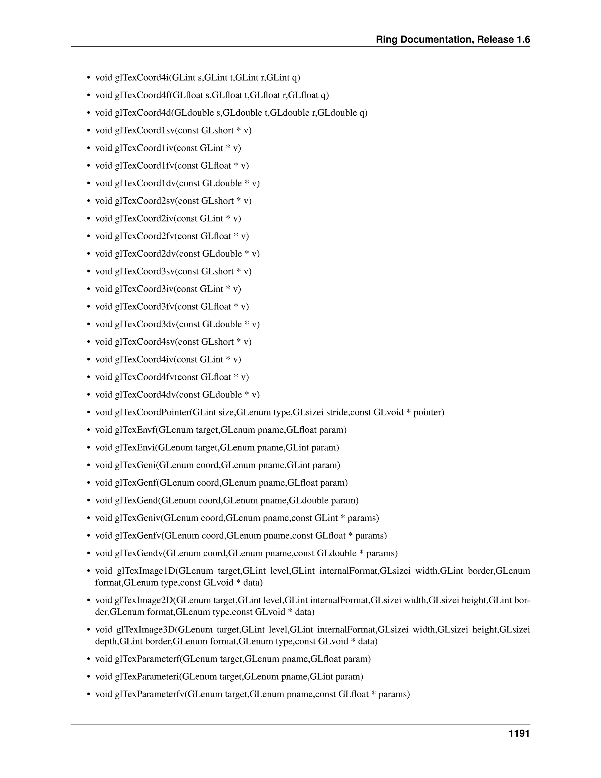 Ring Documentation, Release 1.6
• void glTexCoord4i(GLint s,GLint t,GLint r,GLint q)
• void glTexCoord4f(GLﬂoat s,GLﬂoat t,GLﬂoat r,GLﬂoat q)
• void glTexCoord4d(GLdouble s,GLdouble t,GLdouble r,GLdouble q)
• void glTexCoord1sv(const GLshort * v)
• void glTexCoord1iv(const GLint * v)
• void glTexCoord1fv(const GLﬂoat * v)
• void glTexCoord1dv(const GLdouble * v)
• void glTexCoord2sv(const GLshort * v)
• void glTexCoord2iv(const GLint * v)
• void glTexCoord2fv(const GLﬂoat * v)
• void glTexCoord2dv(const GLdouble * v)
• void glTexCoord3sv(const GLshort * v)
• void glTexCoord3iv(const GLint * v)
• void glTexCoord3fv(const GLﬂoat * v)
• void glTexCoord3dv(const GLdouble * v)
• void glTexCoord4sv(const GLshort * v)
• void glTexCoord4iv(const GLint * v)
• void glTexCoord4fv(const GLﬂoat * v)
• void glTexCoord4dv(const GLdouble * v)
• void glTexCoordPointer(GLint size,GLenum type,GLsizei stride,const GLvoid * pointer)
• void glTexEnvf(GLenum target,GLenum pname,GLﬂoat param)
• void glTexEnvi(GLenum target,GLenum pname,GLint param)
• void glTexGeni(GLenum coord,GLenum pname,GLint param)
• void glTexGenf(GLenum coord,GLenum pname,GLﬂoat param)
• void glTexGend(GLenum coord,GLenum pname,GLdouble param)
• void glTexGeniv(GLenum coord,GLenum pname,const GLint * params)
• void glTexGenfv(GLenum coord,GLenum pname,const GLﬂoat * params)
• void glTexGendv(GLenum coord,GLenum pname,const GLdouble * params)
• void glTexImage1D(GLenum target,GLint level,GLint internalFormat,GLsizei width,GLint border,GLenum
format,GLenum type,const GLvoid * data)
• void glTexImage2D(GLenum target,GLint level,GLint internalFormat,GLsizei width,GLsizei height,GLint bor-
der,GLenum format,GLenum type,const GLvoid * data)
• void glTexImage3D(GLenum target,GLint level,GLint internalFormat,GLsizei width,GLsizei height,GLsizei
depth,GLint border,GLenum format,GLenum type,const GLvoid * data)
• void glTexParameterf(GLenum target,GLenum pname,GLﬂoat param)
• void glTexParameteri(GLenum target,GLenum pname,GLint param)
• void glTexParameterfv(GLenum target,GLenum pname,const GLﬂoat * params)
1191
 