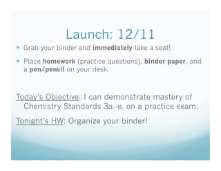 Launch: 12/11
  Grab your binder and immediately take a seat!
  Place homework (practice questions), binder paper, and
  a pen/pencil on your desk.



Today’s Objective: I can demonstrate mastery of
  Chemistry Standards 3a.-e. on a practice exam.
Tonight’s HW: Organize your binder!
 