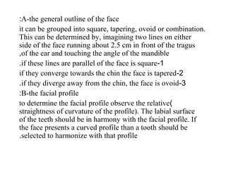 A-the general outline of the face:
it can be grouped into square, tapering, ovoid or combination.
This can be determined by, imagining two lines on either
side of the face running about 2.5 cm in front of the tragus
of the ear and touching the angle of the mandible,
1-if these lines are parallel of the face is square.
2-if they converge towards the chin the face is tapered
3-if they diverge away from the chin, the face is ovoid.
B-the facial profile:
)to determine the facial profile observe the relative
straightness of curvature of the profile). The labial surface
of the teeth should be in harmony with the facial profile. If
the face presents a curved profile than a tooth should be
selected to harmonize with that profile.
 