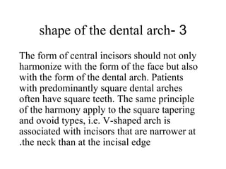 3-shape of the dental arch
The form of central incisors should not only
harmonize with the form of the face but also
with the form of the dental arch. Patients
with predominantly square dental arches
often have square teeth. The same principle
of the harmony apply to the square tapering
and ovoid types, i.e. V-shaped arch is
associated with incisors that are narrower at
the neck than at the incisal edge.
 