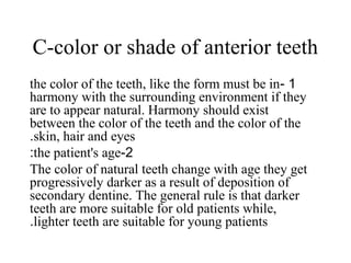 C-color or shade of anterior teeth
1-the color of the teeth, like the form must be in
harmony with the surrounding environment if they
are to appear natural. Harmony should exist
between the color of the teeth and the color of the
skin, hair and eyes.
2-the patient's age:
The color of natural teeth change with age they get
progressively darker as a result of deposition of
secondary dentine. The general rule is that darker
teeth are more suitable for old patients while,
lighter teeth are suitable for young patients.
 