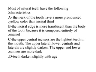 Most of natural teeth have the following
characteristics:
A- the neck of the tooth have a more pronounced
yellow color than incisal third.
B-the incisal edge is more translucent than the body
of the tooth because it is composed entirely of
enamel.
C-the upper central incisors are the lightest teeth in
the mouth. The upper lateral ,lower centrals and
laterals are slightly darken. The upper and lower
canines are more dark.
D-teeth darken slightly with age.
 